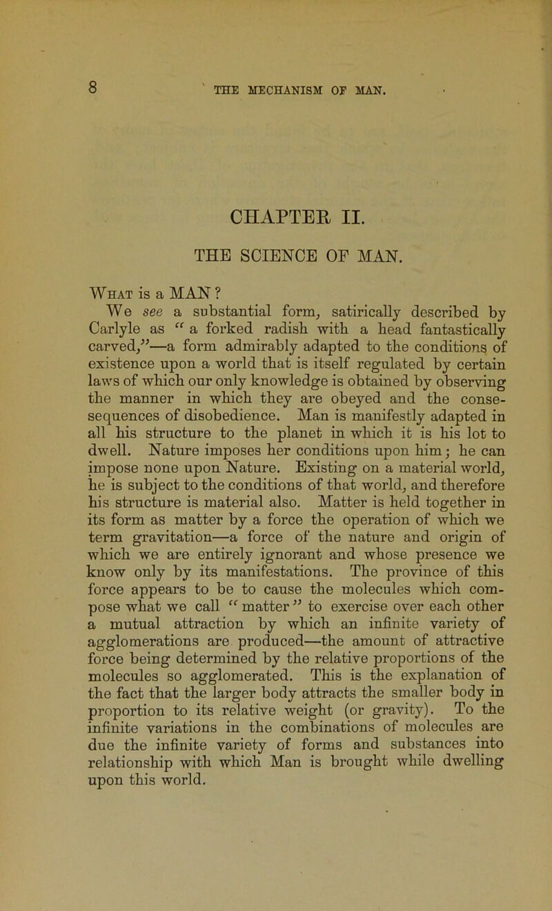 CHAPTER II. THE SCIENCE OF MAN. What is a MAN ? We see a substantial form, satirically described by Carlyle as “ a forked radisli with a head fantastically carved/’—a form admirably adapted to the conditions of existence upon a world that is itself regulated by certain laws of which our only knowledge is obtained by observing the manner in which they are obeyed and the conse- sequences of disobedience. Man is manifestly adapted in all his structure to the planet in which it is his lot to dwell. Nature imposes her conditions upon him; he can impose none upon Nature. Existing on a material world, he is subject to the conditions of that world, and therefore his structure is material also. Matter is held together in its form as matter by a force the operation of which we term gravitation—a force of the nature and origin of which we are entirely ignorant and whose presence we know only by its manifestations. The province of this force appears to be to cause the molecules which com- pose what we call “ matter ” to exercise over each other a mutual attraction by which an infinite variety of agglomerations are produced—the amount of attractive force being determined by the relative proportions of the molecules so agglomerated. This is the explanation of the fact that the larger body attracts the smaller body in proportion to its relative weight (or gravity). To the infinite variations in the combinations of molecules are due the infinite variety of forms and substances into relationship with which Man is brought while dwelling upon this world.