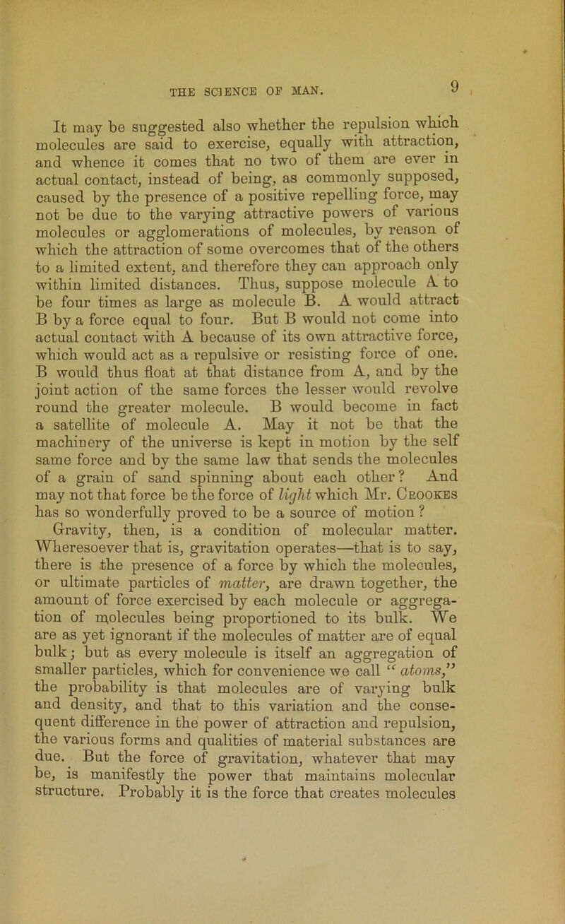 It may be suggested also whether the repulsion which molecules are said to exercise, equally with attraction, and whence it comes that no two of them are ever in actual contact, instead of being, as commonly supposed, caused by the presence of a positive repelling force, may not be due to the varying attractive powers of various molecules or agglomerations of molecules, by reason of which the attraction of some overcomes that of the others to a limited extent, and therefore they can approach only within limited distances. Thus, suppose molecule A. to be four times as large as molecule B. A would attract B by a force equal to four. But B would not come into actual contact with A because of its own attractive force, which would act as a repulsive or resisting force of one. B would thus float at that distance from A, and by the joint action of the same forces the lesser would revolve round the greater molecule. B would become in fact a satellite of molecule A. May it not be that the machinery of the universe is kept in motion by the self same force and by the same law that sends the molecules of a grain of sand spinning about each other? And may not that force be the force of light which Mr. Crookes has so wonderfully proved to be a source of motion ? Gravity, then, is a condition of molecular matter. Wheresoever that is, gravitation operates—that is to say, there is the presence of a foi’ce by which the molecules, or ultimate particles of matter, are drawn together, the amount of force exercised by each molecule or aggrega- tion of molecules being proportioned to its bulk. We are as yet ignorant if the molecules of matter are of equal bulk; but as every molecule is itself an aggregation of smaller particles, which for convenience we call “ atoms,” the probability is that molecules are of varying bulk and density, and that to this valuation and the conse- quent difference in the power of attraction and repulsion, the various forms and qualities of material substances are due. But the force of gravitation, whatever that may be, is manifestly the power that maintains molecular structure. Probably it is the force that creates molecules