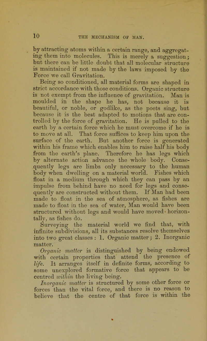 by attracting* atoms within a certain range, and aggregat- ing them into molecules. This is merely a suggestion; but there can be little doubt that all molecular structure is maintained if not made by the laws imposed by the Force we call Gravitation. Being so conditioned, all material forms are shaped in strict accordance with those conditions. Organic structure is not exempt from the influence of gravitation. Man is moulded in the shape he has, not because it is beautiful, or noble, or godlike, as the poets sing, but because it is the best adapted to motions that are con- trolled by the force of gravitation. He is pulled to the earth by a certain force which he must overcome if he is to move at all. That force suffices to keep him upon the surface of the earth. But another force is generated within his frame which enables him to raise half his body from the eartlTs plane. Therefore he has legs which by alternate action advance the whole body. Conse- quently legs are limbs only necessary to the human body when dwelling on a material world. Fishes which float in a medium through which they can pass by an impulse from behind have no need for legs and conse- quently are constructed without them. If Man had been made to float in the sea of atmosphere, as fishes are made to float in the sea of water, Man would have been structured without legs and would have moved • horizon- tally, as fishes do. Surveying the material world we find that, with infinite subdivisions, all its substances resolve themselves into two great classes : 1. Organic matter; 2. Inorganic matter. Organic matter is distinguished by being endowed with certain properties that attend the presence of life. It arranges itself in definite forms, according to some unexplored formative force that appears to be centred within the living being. Inorganic matter is structured by some other force or forces than the vital force, and there is no reason to believe that the centre of that force is within the