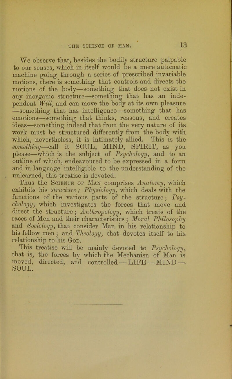 We observe that, besides the bodily structure palpable to our senses, which in itself would be a mere automatic machiue going through a series of prescribed invariable motions, there is something that controls and directs the motions of the body—something that does not exist in any inorganic structure—something that has an inde- pendent Will, and can move the body at its own pleasure —something that has intelligence—something that has emotions—something that thinks, reasons, and creates ideas—something indeed that from the very nature of its work must be structured differently from the body with which, nevertheless, it is intimately allied. This is the something—call it SOUL, MIND, SPIRIT, as you please—which is the subject of Psychology, and to an outline of which, endeavoured to be exjjressed in a form and in language intelligible to the understanding of the unlearned, this treatise is devoted. Thus the Science of Man comprises Anatomy, which exhibits his structure; Physiology, which deals with the functions of the various parts of the structure; Psy- chology, which investigates the forces that move and direct the structure; Anthropology, which treats of the races of Men and their characteristics; Moral Philosophy and Sociology, that consider Man in his relationship to his fellow men; and Theology, that devotes itself to his relationship to his God. This treatise will be mainly devoted to Psychology, that is, the forces by which the Mechanisn of Man is moved, directed, and controlled — LIFE — MIND — SOUL.