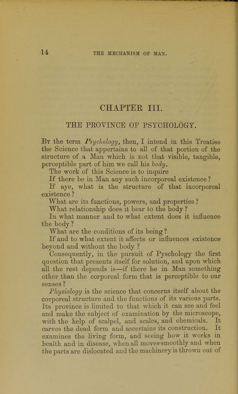 CHAPTER III. THE PROVINCE OF PSYCHOLOGY. By the term Psychology, then, I intend in this Treatise the Science that appertains to all of that portion of the structure of a Man which is not that visible, tangible, perceptible part of him we call his body. The work of this Science is to inquire If there be in Man any such incorporeal existence ? If aye, what is the structure of that incorporeal existence ? What are its functions, powers, and properties ? What relationship does it bear to the body ? In what manner and to what extent does it influence the body ? What are the conditions of its being ? If and to what extent it affects or influences existence beyond and without the body ? Consequently, in the pursuit of Pyschology the first question that presents itself for solution, and upon which all the rest depends is—if there be in Man something other than the corporeal form that is perceptible to our senses ? Physiology is the science that concerns itself about the corporeal structure and the functions of its various parts. Its province is limited to that which it can see and feel and make the subject of examination by the microscope, with the help of scalpel, and scales, and chemicals. It carves the dead form and ascertains its construction. It examines the living form, and seeing how it works in health and in disease, when all moves smoothly and when the parts are dislocated and the machinery is thrown out of