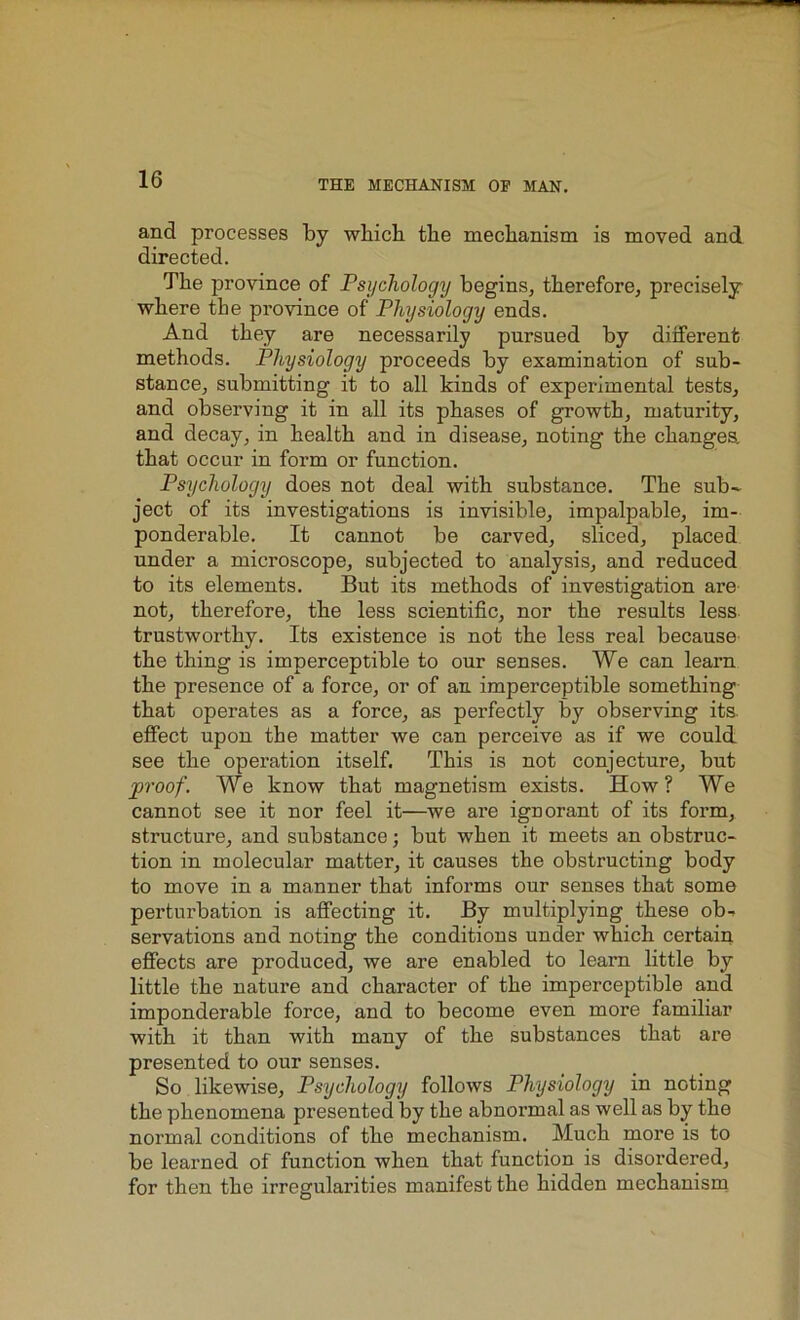 and processes by which the mechanism is moved and directed. The province of Psychology begins, therefore, precisely where the pi’o vince of Physiology ends. And they are necessarily pursued by different methods. Physiology proceeds by examination of sub- stance, submitting it to all kinds of experimental tests, and observing it in all its phases of growth, maturity, and decay, in health and in disease, noting the changes, that occur in form or function. Psychology does not deal with substance. The sub- ject of its investigations is invisible, impalpable, im- ponderable. It cannot be carved, sliced, placed under a microscope, subjected to analysis, and reduced to its elements. But its methods of investigation are not, therefore, the less scientific, nor the results less trustworthy. Its existence is not the less real because the thing is imperceptible to our senses. We can learn the presence of a force, or of an imperceptible something that operates as a force, as perfectly by observing its effect upon the matter we can perceive as if we could see the operation itself. This is not conjecture, but proof. We know that magnetism exists. How? We cannot see it nor feel it—we are ignorant of its form, structure, and substance; but when it meets an obstruc- tion in molecular matter, it causes the obstructing body to move in a manner that informs our senses that some perturbation is affecting it. By multiplying these ob- servations and noting the conditions under which certain effects are produced, we are enabled to learn little by little the nature and character of the imperceptible and imponderable force, and to become even more familiar with it than with many of the substances that are presented to our senses. So likewise, Psychology follows Physiology in noting the phenomena presented by the abnormal as well as by the normal conditions of the mechanism. Much more is to be learned of function when that function is disordered, for then the irregularities manifest the hidden mechanism