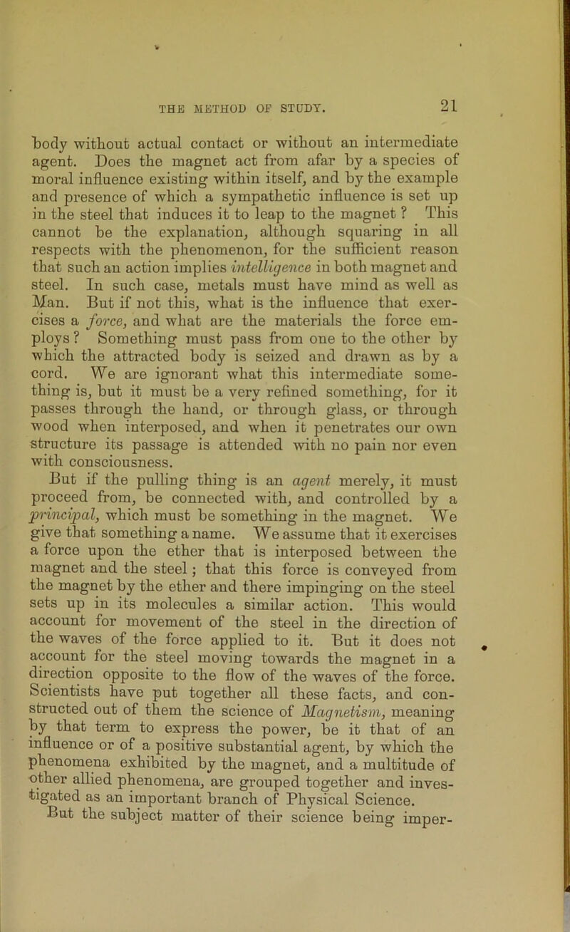 tody without actual contact or without an intermediate agent. Does the magnet act from afar by a species of moral influence existing within itself, and by the example and presence of which a sympathetic influence is set up in the steel that induces it to leap to the magnet ? This cannot be the explanation, although squaring in all respects with the phenomenon, for the sufficient reason that such an action implies intelligence in both magnet and steel. In such case, metals must have mind as well as Man. But if not this, what is the influence that exer- cises a force, and what are the materials the force em- ploys ? Something must pass from one to the other by which the attracted, body is seized and drawn as by a cord. We are ignorant what this intermediate some- thing is, but it must be a very refined something, for it passes through the hand, or through glass, or through wood when interposed, and when it penetrates our own structure its passage is attended with no pain nor even with consciousness. But if the pulling thing is an agent merely, it must proceed from, be connected with, and controlled by a principal, which must be something in the magnet. We give that something a name. We assume that it exercises a force upon the ether that is interposed between the magnet and the steel; that this force is conveyed from the magnet by the ether and there impinging on the steel sets up in its molecules a similar action. This would account for movement of the steel in the direction of the waves of the force applied to it. But it does not account for the steel moving towards the magnet in a direction opposite to the flow of the waves of the force. Scientists have put together all these facts, and con- structed out of them the science of Magnetism, meaning by that term to express the power, be it that of an influence or of a positive substantial agent, by which the phenomena exhibited by the magnet, and a multitude of other allied phenomena, are grouped together and inves- tigated as an important branch of Physical Science. But the subject matter of their science being imper-
