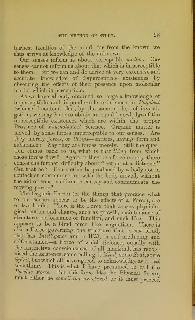 highest faculties of the mind, for from the known we thus arrive at knowledge of the unknown. Our senses inform us about perceptible matter. Our senses cannot inform us about that which is imperceptible to them. But we can and do arrive at very extensive and accurate knowledge of imperceptible existences by observing the effects of their presence upon molecular matter which is perceptible. As we have already obtained so large a knowledge of imperceptible and imponderable existences in Physical Science, I contend that, by the same method of investi- gation, we may hope to obtain an equal knowledge of the imperceptible existences which are within the proper Province of Psychological Science. Organic matter is moved by some forces imperceptible to our senses. Are they merely forces, or things—entities, having form and substance ? Say they are forces merely. Still the ques- tion comes back to us, what is that thing from which those forces flow ? Again, if they be a force merely, there comes the further difficulty about “action at a distance.” Gan that be ? Can motion be produced by a body not in contact or communication with the body moved, without the aid of some medium to convey and communicate the moving power ? The Organic Forces (or the things that produce what to our senses appear to be the effects of a Force), are of two kinds. There is the Force that causes physiolo- gical action and change, such as growth, maintenance of structure, performance of function, and such like. This appears to be a blind force, like magnetism. There is also a Force governing the structure that is not blind, that has Intelligence and a Will, is self-producing and self-sustained—a Force of which Science, equally with the instinctive consciousness of all mankind, has recog- nised the existence, some calling it Mind, some Soul, some Spirit, but which all have agreed to acknowledge as a real something. This is what I have presumed to call the Pyschic Force. But this force, like the Physical forces, must either be something structured or it must proceed