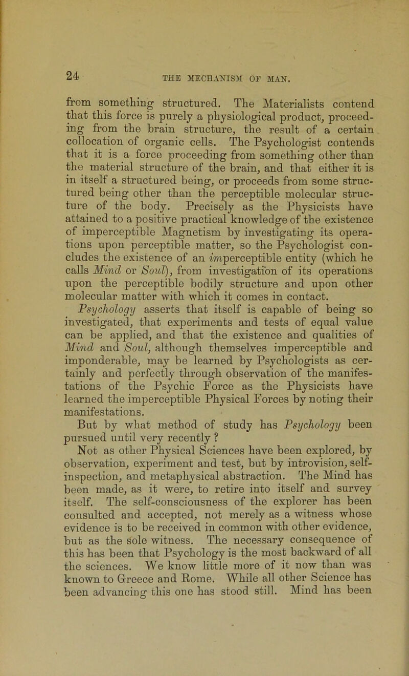 from something' structured. The Materialists contend that this force is purely a physiological product, proceed- ing from the brain structure, the result of a certain collocation of organic cells. The Psychologist contends that it is a force proceeding from something other than the material structure of the brain, and that either it is in itself a structured being, or proceeds from some struc- tured being other than the perceptible molecular struc- ture of the body. Precisely as the Physicists have attained to a positive practical knowledge of the existence of imperceptible Magnetism by investigating its opera- tions upon perceptible matter, so the Psychologist con- cludes the existence of an imperceptible entity (which he calls Mind or Soul), from investigation of its operations upon the perceptible bodily structure and upon other molecular matter with which it comes in contact. Psychology asserts that itself is capable of being so investigated, that experiments and tests of equal value can be applied, and that the existence and qualities of Mind and Soul, although themselves imperceptible and imponderable, may be learned by Psychologists as cer- tainly and perfectly through observation of the manifes- tations of the Psychic Force as the Physicists have learned the imperceptible Physical Forces by noting their manifestations. But by what method of study has Psychology been pursued until very recently ? Not as other Physical Sciences have been explored, by observation, experiment and test, but by introvision, self- inspection, and metaphysical abstraction. The Mind has been made, as it were, to retire into itself and survey itself. The self-consciousness of the explorer has been consulted and accepted, not merely as a witness whose evidence is to be received in common with other evidence, but as the Sole witness. The necessary consequence of this has been that Psychology is the most backward of all the sciences. We know little more of it now than was known to Greece and Rome. While all other Science has been advancing this one has stood still. Mind has been