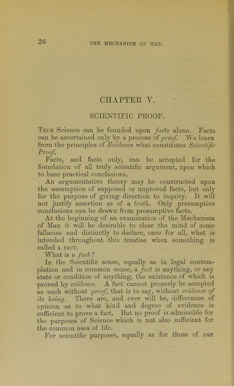 THE MECHANISM OP MAN. CHAPTER V. SCIENTIFIC PROOF. True Science can be founded upon facts alone. Facts can be ascertained only by a process of proof. We learn from the principles of Evidence what constitutes Scientific Proof Facts, and facts only, can be accepted for the foundation of all truly scientific argument, upon which to base practical conclusions. An argumentative theory may be constructed upon the assumption of supposed or unproved facts, but only for the purpose of giving direction to inquiry. It will not justify assertion as of a truth. Only presumptive conclusions can be drawn from presumptive facts. At the beginning of an examination of the Mechanism of Man it will be desirable to clear the mind of some fallacies and distinctly to declare, once for all, what is intended throughout this treatise when something is called A pact. What is a fact ? In the Scientific sense, equally as in legal contem- plation and in common sense, a fact is anything, or any state or condition of anything, the existence of which is proved by evidence. A fact cannot properly be accepted as such without proof that is to say, without evidence of its being. There are, and ever will be, differences of opinion as to what kind and degree of evidence is sufficient to prove a fact. But no proof is admissible for the purposes of Science which is not also sufficient for the common uses of life. For scientific purposes, equally as for those of our