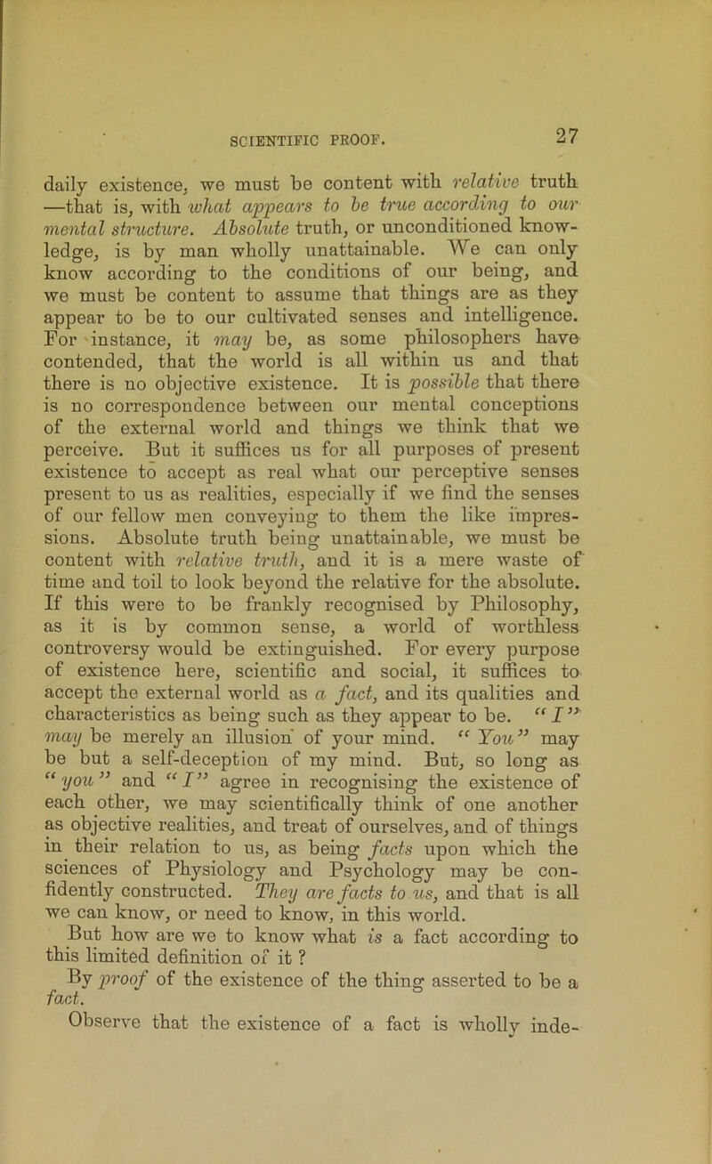 daily existence, we must be content with relative truth —that is, with what appears to be true according to our mental structure. Absolute truth, or unconditioned know- ledge, is by man wholly unattainable. We can only know according to the conditions of our being, and we must be content to assume that things are as they appear to be to our cultivated senses and intelligence. For instance, it may be, as some philosophers have contended, that the world is all within us and that there is no objective existence. It is possible that there is no correspondence between our mental conceptions of the external world and things we think that we perceive. But it suffices us for all purposes of present existence to accept as real what our perceptive senses present to us as realities, especially if we find the senses of our fellow men conveying to them the like impres- sions. Absolute truth being unattainable, we must be content with relative truth, and it is a mere waste of time and toil to look beyond the relative for the absolute. If this were to be frankly recognised by Philosophy, as it is by common sense, a world of worthless controversy would be extinguished. For every purpose of existence here, scientific and social, it suffices to accept the external world as a, fact, and its qualities and characteristics as being such as they appear to be. “ I ” may be merely an illusion of your mind. “ You” may be but a self-deception of my mind. But, so long as “you” and “I” agree in recognising the existence of each other, we may scientifically think of one another as objective realities, and treat of ourselves, and of things in their relation to us, as being facts upon which the sciences of Physiology and Psychology may be con- fidently constructed. They are facts to us, and that is all we can know, or need to know, in this world. But how are we to know what is a fact according to this limited definition of it ? By proof of the existence of the thing asserted to be a fact. Observe that the existence of a fact is wholly inde-