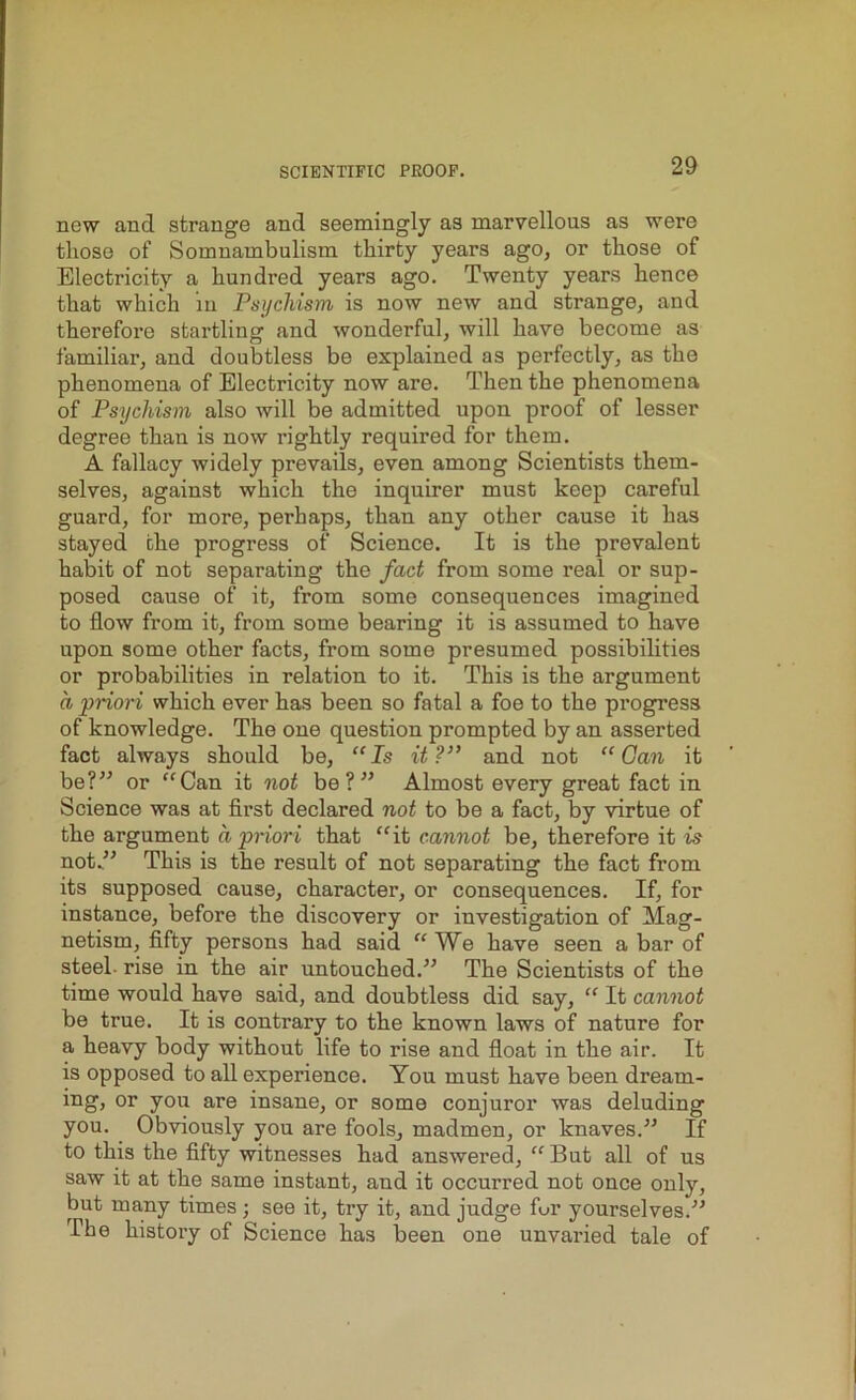 new and strange and seemingly as marvellous as were those of Somnambulism thirty years ago, or those of Electricity a hundred years ago. Twenty years hence that which in Psychism, is now new and strange, and therefore startling and wonderful, will have become as familiar, and doubtless be explained as perfectly, as the phenomena of Electricity now are. Then the phenomena of Psychism also will be admitted upon proof of lesser degree than is now rightly required for them. A fallacy widely prevails, even among Scientists them- selves, against which the inquirer must keep careful guard, for more, perhaps, than any other cause it has stayed the progress of Science. It is the prevalent habit of not separating the fact from some real or sup- posed cause of it, from some consequences imagined to flow from it, from some bearing it is assumed to have upon some other facts, from some presumed possibilities or probabilities in relation to it. This is the argument a priori which ever has been so fatal a foe to the progress of knowledge. The one question prompted by an asserted fact always should be, “Is it?” and not “Gan it be?” or “Can it not be?” Almost every great fact in Science was at first declared not to be a fact, by virtue of the argument a priori that “it cannot be, therefore it is not.” This is the result of not separating the fact from its supposed cause, character, or consequences. If, for instance, before the discovery or investigation of Mag- netism, fifty persons had said “ We have seen a bar of steel- rise in the air untouched.” The Scientists of the time would have said, and doubtless did say, “ It cannot be true. It is contrary to the known laws of nature for a heavy body without life to rise and float in the air. It is opposed to all experience. You must have been dream- ing, or you are insane, or some conjuror was deluding you. Obviously you are fools, madmen, or knaves.” If to this the fifty witnesses had answered, “ But all of us saw it at the same instant, and it occurred not once only, but many times ; see it, try it, and judge for yourselves.” The history of Science has been one unvaried tale of
