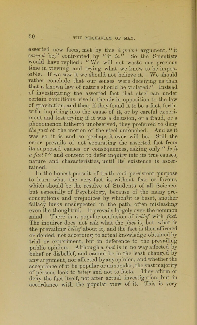 • THE MECHANISM OP MAN. asserted new facts, met by this a priori argument, “ it cannot be/'’ confronted by “ it is.” So the Scientists would have replied : “ We will not waste our precious time in viewing and trying what we know to be impos- sible. If we saw it we should not believe it. We should rather conclude that our senses were deceiving us than that a known law of nature should be violated.'” Instead of investigating the asserted fact that steel can, under certain conditions, rise in the air in opposition to the law of gravitation, and then, if they found it to be a fact, forth- with inquiring into the cause of it, or by careful experi- ment and test trying if it was a delusion, or a fraud, or a phenomenon hitherto unobserved, they preferred to deny the fad of the motion of the steel untouched. And as it was so it is and so perhaps it ever will be. Still the error prevails of not separating the asserted fact from its supposed causes or consequences, asking only “ Is it a fact ? ” and content to defer inquiry into its true causes, nature and characteristics, until its existence is ascer- tained. In the honest pursuit of truth and persistent purpose to learn what the very fact is, without fear or favour, which should be the resolve of Students of all Science, but especially of Psychology, because of the many pre- conceptions and prejudices by which'it is beset, another fallacy lurks unsuspected in the path, often misleading even the thoughtful. It prevails largely over the common mind. There is a popular confusion of belief with fact. The inquirer does not ask what the fact is, but what is the prevailing belief about it, and the fact is then affirmed or denied, not according to actual knowledge obtained by trial or experiment, but in deference to the prevailing public opinion. Although a fact is in no way affected by belief or disbelief, and cannot be in the least changed by any argument, nor affected byany opinion, and whether the acceptance of it be popular or unpopular, the vast majority of persons look to belief and not to facts. They affirm or deny the fact itself, not after actual investigation, but in accordance with the popular view of it. This is very