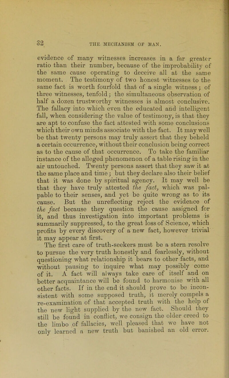 evidence of many witnesses increases in a far greater ratio than their number, because of the improbability of the same cause operating to deceive all at the same moment. The testimony of two honest witnesses to the same fact is worth fourfold that of a single witness; of three witnesses, tenfold; the simultaneous observation of half a dozen trustworthy witnesses is almost conclusive. The fallacy into which even the educated and intelligent fall, when considering the value of testimony, is that they are apt to confuse the fact attested with some conclusions which their own minds associate with the fact. It may well be that twenty persons may truly assert that they beheld a certain occurrence, without their conclusion being correct as to the cause of that occurrence. To take the familiar instance of the alleged phenomenon of a table rising in the air untouched. Twenty persons assert that they saw it at the same place and time; but they declare also their belief that it was done by spiritual agency. It may well be that they have truly attested the fad, which was pal- pable to their senses, and yet be quite wrong as to its cause. But the unreflecting reject the evidence of the fad because they question the cause assigned for it, and thus investigation into important problems is summarily suppressed, to the great loss of Science, which profits by every discovery of a new fact, however trivial it may appear at first. The first care of truth-seekers must be a stern resolve to pursue the very truth honestly and fearlessly, without questioning what relationship it bears to other facts, and without pausing to inquire what may possibly come of it. A fact will always take care of itself and on better acquaintance will be found to harmonise with all other facts. If in the end it should prove to be iucon- sistent with some supposed truth, it merely compels a re-examination of that accepted truth with the help ot the new light supplied by the new fact. Should they still be found in conflict, we consign the older creed to the limbo of fallacies, well pleased that we have not only learned a new truth but banished an old error.