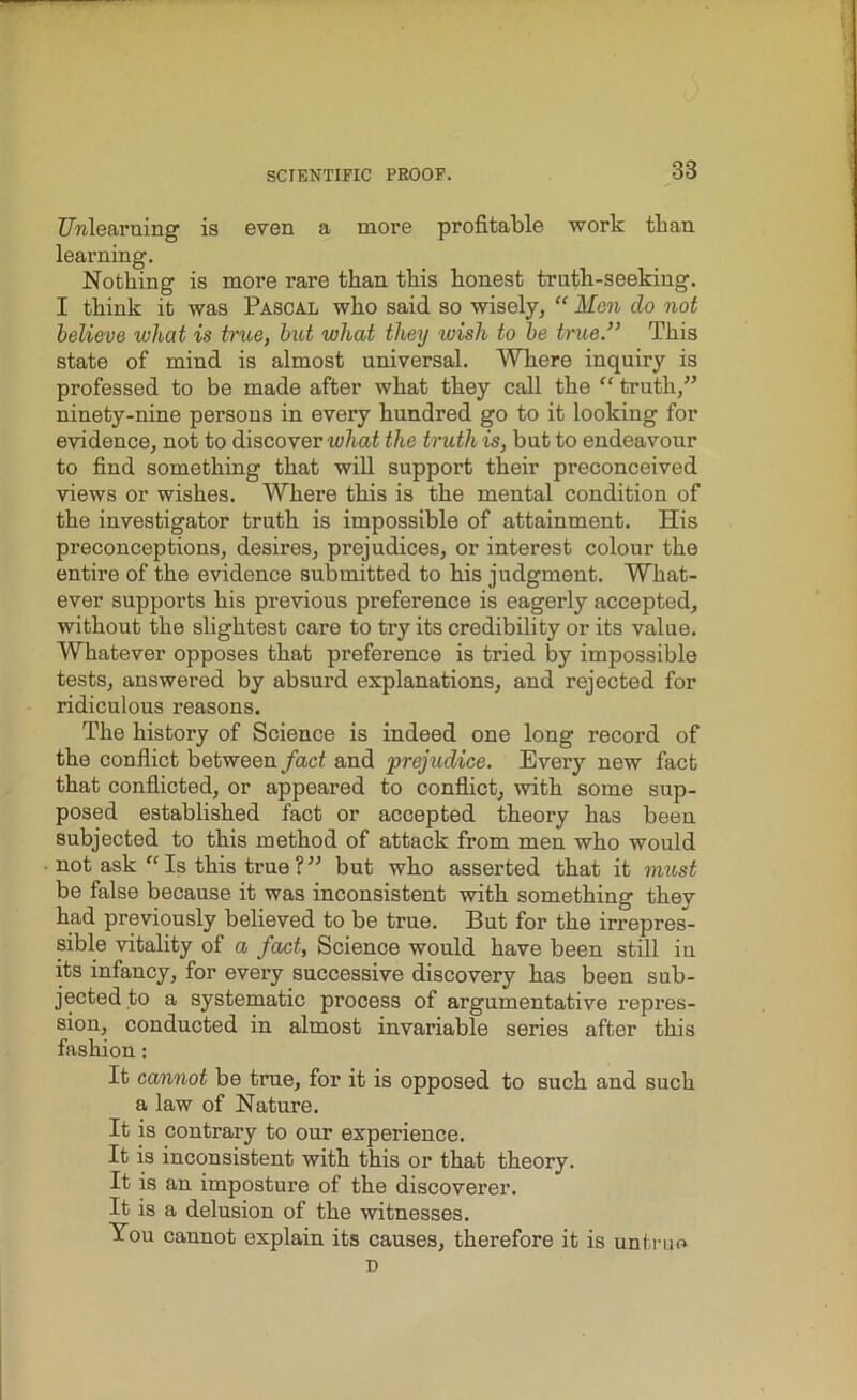 Unlearning is even a more profitable work than learning. Nothing is more rare than this honest truth-seeking. I think it was Pascal who said so wisely, “ Men do not believe what is true, but what they ivish to be true.” This state of mind is almost universal. Where inquiry is professed to be made after what they call the “ truth,” ninety-nine persons in every hundred go to it looking for evidence, not to discover what the truth is, but to endeavour to find something that will support their preconceived views or wishes. Where this is the mental condition of the investigator truth is impossible of attainment. His preconceptions, desires, prejudices, or interest colour the entire of the evidence submitted to his judgment. What- ever supports his previous preference is eagerly accepted, without the slightest care to try its credibility or its value. Whatever opposes that preference is tried by impossible tests, answered by absurd explanations, and rejected for ridiculous reasons. The history of Science is indeed one long record of the conflict between fact and prejudice. Every new fact that conflicted, or appeared to conflict, with some sup- posed established fact or accepted theory has been subjected to this method of attack from men who would not ask “ Is this true ? ” but who asserted that it must be false because it was inconsistent with something they had previously believed to be true. But for the irrepres- sible vitality of a fact, Science would have been still in its infancy, for every successive discovery has been sub- jected to a systematic process of argumentative repres- sion, conducted in almost invariable series after this fashion: It cannot be true, for it is opposed to such and such a law of Nature. It is contrary to our experience. It is inconsistent with this or that theory. It is an imposture of the discoverer. It is a delusion of the witnesses. You cannot explain its causes, therefore it is untrue D