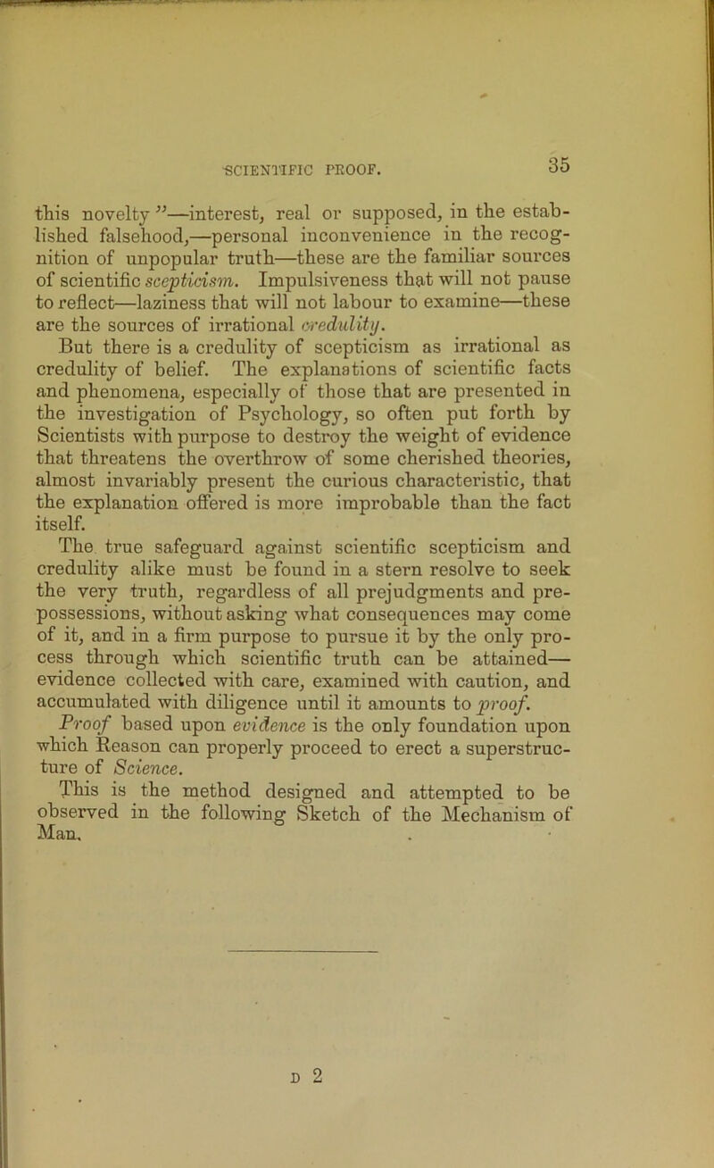 this novelty ”—interest, real or supposed, in the estab- lished falsehood,—personal inconvenience in the recog- nition of unpopular truth—these are the familiar sources of scientific scepticism. Impulsiveness that will not pause to reflect—laziness that will not labour to examine—these are the sources of irrational credulity. But there is a credulity of scepticism as irrational as credulity of belief. The explanations of scientific facts and phenomena, especially of those that are presented in the investigation of Psychology, so often put forth by Scientists with purpose to destroy the weight of evidence that threatens the overthrow of some cherished theories, almost invariably present the curious characteristic, that the explanation offered is more improbable than the fact itself. The true safeguard against scientific scepticism and credulity alike must be found in a stern resolve to seek the very truth, regardless of all prejudgments and pre- possessions, without asking what consequences may come of it, and in a firm purpose to pursue it by the only pro- cess through which scientific truth can be attained— evidence collected with care, examined with caution, and accumulated with diligence until it amounts to proof. Proof based upon evidence is the only foundation upon which Reason can properly proceed to erect a superstruc- ture of Science. This is the method designed and attempted to be observed in the following Sketch of the Mechanism of Man.