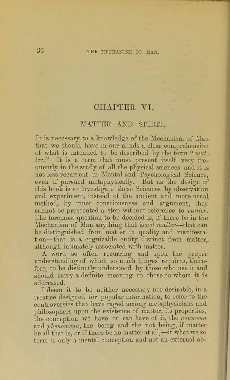 CHAPTER VI. MATTER AND SPIRIT. It is necessary to a knowledge of the Mechanism of Man that we should have in our minds a clear comprehension of what is intended to be described by the term “ mat- ter.” It is a term that must present itself very fre- quently in the study of all the physical sciences and it is not less recurrent in Mental and Psychological Science, even if pursued metaphysically. But as the design of this book is to investigate these Sciences by observation and experiment, instead of the ancient and more usual method, by inner consciousness and argument, they cannot be prosecuted a step without reference to matter. The foremost question to be decided is, if there be in the Mechanism of Man anything that is not matter—that can be distinguished from matter in quality and manifesta- tion—that is a cognizable entity distinct from matter,, although intimately associated with matter. A word so often recurring and upon the proper understanding of which so much hinges requires, there- fore, to be distinctly understood by those who use it and should carry a definite meaning to those to whom it is addressed. I deem it to be neither necessary nor desirable, in a treatise designed for popular iuformation, to refer to the controversies that have raged among metaphysicians and philosophers upon the existence of matter, its properties, the conception we have or can have of it, the noumena and 'phenomena, the being and the not being, if matter be all that is, or if there be no matter at all,—if what we so term is only a mental conception and not an external ob-