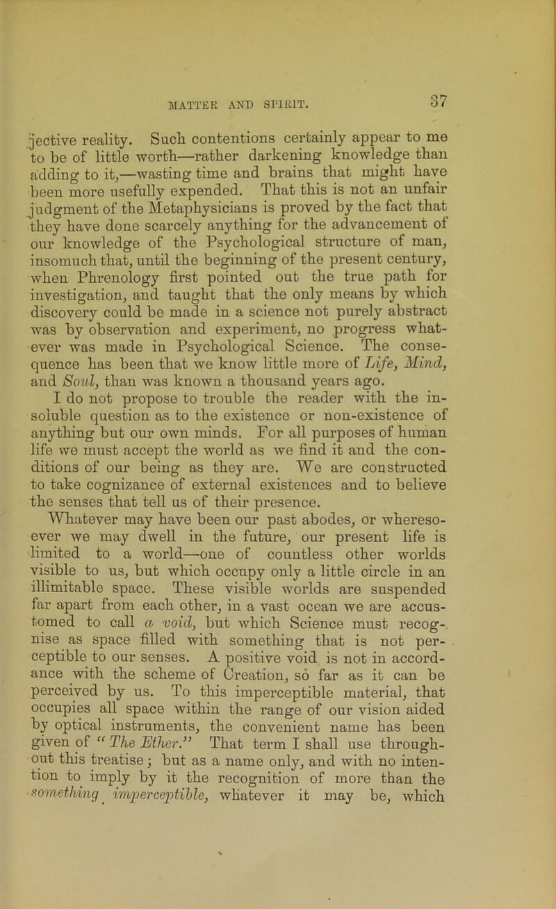 jective reality. Such contentions certainly appear to me to be of little worth—rather darkening knowledge than adding to it,—wasting time and brains that might have been more usefully expended. That this is not an unfair j udgment of the Metaphysicians is proved by the fact that they have done scarcely anything for the advancement of our knowledge of the Psychological structure of man, insomuch that, until the beginning of the present century, when Phrenology first pointed out the true path for investigation, and taught that the only means by which discovery could be made in a science not purely abstract was by observation and experiment, no progress what- ever was made in Psychological Science. The conse- quence has been that we know little more of Life, Mind, and Sold, than was known a thousand years ago. I do not propose to trouble the reader with the in- soluble question as to the existence or non-existence of anything but our own minds. For all purposes of human life we must accept the world as we find it and the con- ditions of our being as they are. We are constructed to take cognizance of external existences and to believe the senses that tell us of their presence. Whatever may have been our past abodes, or whereso- ever we may dwell in the future, our present life is limited to a world—one of countless other worlds visible to us, but which occupy only a little circle in an illimitable space. These visible worlds are suspended far apart from each other, in a vast ocean we are accus- tomed to call a void, but which Science must recog- nise as space filled with something that is not per- ceptible to our senses. A positive void is not in accord- ance with the scheme of Creation, so far as it can be perceived by us. To this imperceptible material, that occupies all space within the range of our vision aided by optical instruments, the convenient name has been given of “ The Ether.” That term I shall use through- out this treatise; but as a name only, and with no inten- tion to imply by it the recognition of more than the something_ imperceptible, whatever it may be, which