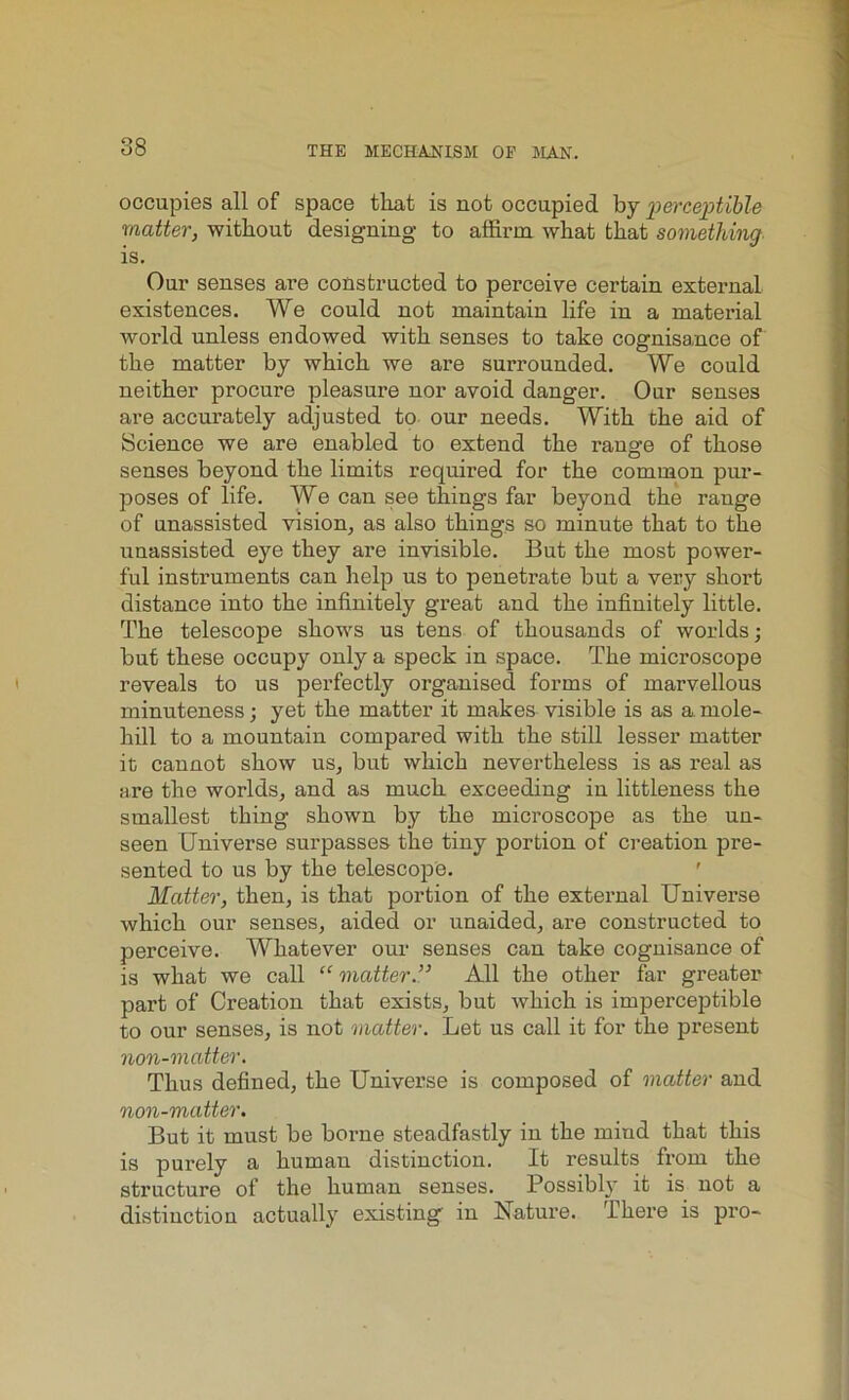 occupies all of space that is not occupied by perceptible matter, without designing to affirm what that something is. Our senses are constructed to perceive certain external existences. We could not maintain life in a material world unless endowed with senses to take cognisance of the matter by which we are surrounded. We could neither procure pleasure nor avoid danger. Our senses are accurately adjusted to our needs. With Che aid of Science we are enabled to extend the range of those senses beyond the limits required for the common pur- poses of life. We can see things far beyond the range of unassisted vision, as also things so minute that to the unassisted eye they are invisible. But the most power- ful instruments can help us to penetrate but a very short distance into the infinitely great and the infinitely little. The telescope shows us tens of thousands of worlds; but these occupy only a speck in space. The microscope reveals to us perfectly organised forms of marvellous minuteness; yet the matter it makes visible is as a. mole- hill to a mountain compared with the still lesser matter it cannot show us, but which nevertheless is as real as are the worlds, and as much exceeding in littleness the smallest thing shown by the microscope as the un- seen Universe surpasses the tiny portion of creation pre- sented to us by the telescope. Matter, then, is that portion of the external Universe which our senses, aided or unaided, are constructed to perceive. Whatever our senses can take cognisance of is what we call “ matter.” All the other far greater part of Creation that exists, but which is imperceptible to our senses, is not matter. Let us call it for the present non-matter. Thus defined, the Universe is composed of matter and non-matter. But it must be borne steadfastly in the mind that this is purely a human distinction. It results from the structure of the human senses. Possibly it is not a distinction actually existing in Nature. There is pro-