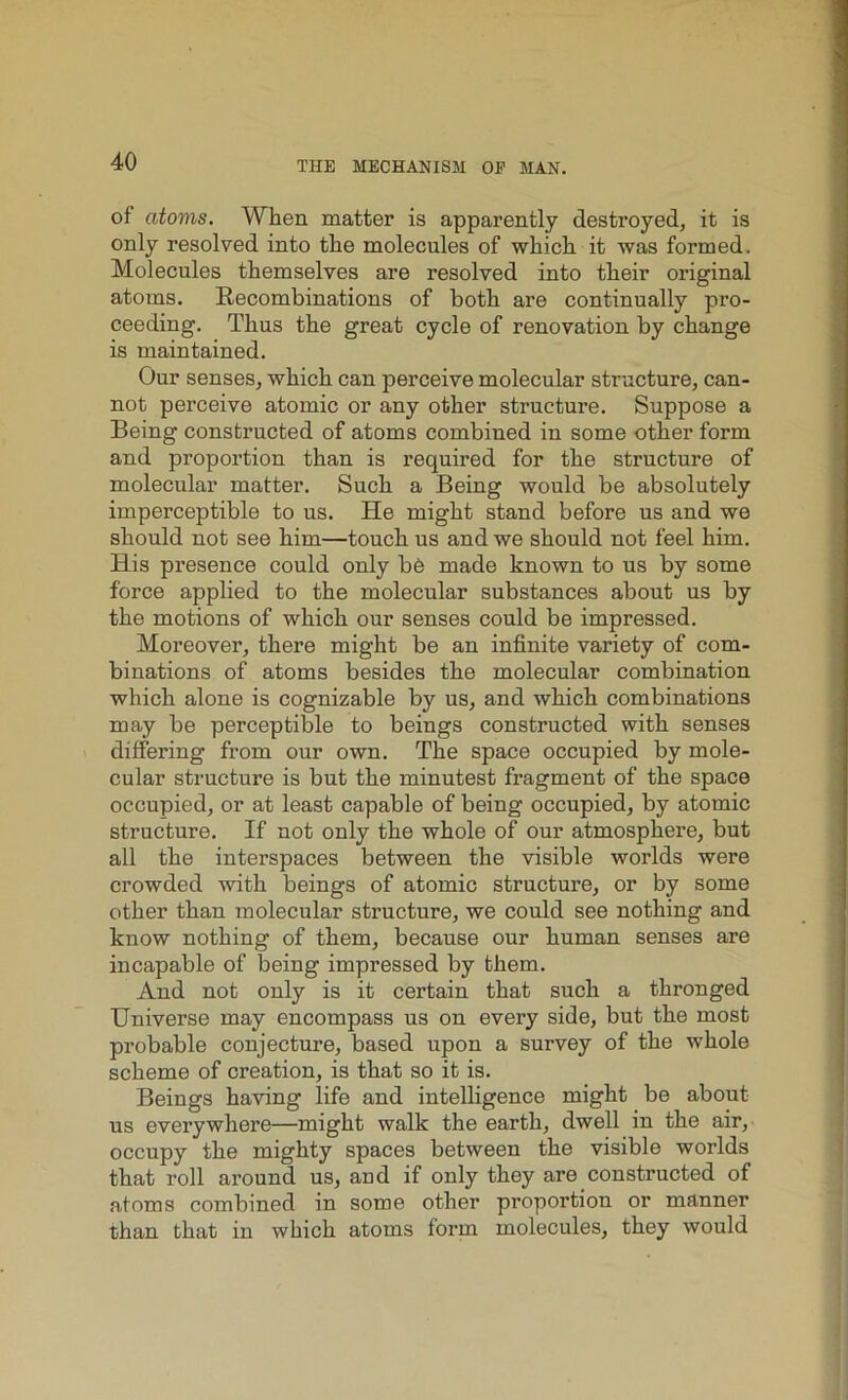 of atoms. When matter is apparently destroyed, it is only resolved into the molecules of which it was formed. Molecules themselves are resolved into their original atoms. Recombinations of both are continually pro- ceeding. Thus the great cycle of renovation by change is maintained. Our senses, which can perceive molecular structure, can- not perceive atomic or any other structure. Suppose a Being constructed of atoms combined in some other form and proportion than is required for the structure of molecular matter. Such a Being would be absolutely imperceptible to us. He might stand before us and we should not see him—touch us and we should not feel him. His presence could only b6 made known to us by some force applied to the molecular substances about us by the motions of which our senses could be impressed. Moreover, there might be an infinite variety of com- binations of atoms besides the molecular combination which alone is cognizable by us, and which combinations may be perceptible to beings constructed with senses differing from our own. The space occupied by mole- cular structure is but the minutest fragment of the space occupied, or at least capable of being occupied, by atomic structure. If not only the whole of our atmosphere, but all the interspaces between the visible worlds were crowded with beings of atomic structure, or by some other than molecular structure, we could see nothing and know nothing of them, because our human senses are incapable of being impressed by them. And not only is it certain that such a thronged Universe may encompass us on every side, but the most probable conjecture, based upon a survey of the whole scheme of creation, is that so it is. Beings having life and intelligence might be about us everywhere—might walk the earth, dwell in the air, occupy the mighty spaces between the visible worlds that roll around us, and if only they are constructed of atoms combined in some other proportion or manner than that in which atoms form molecules, they would