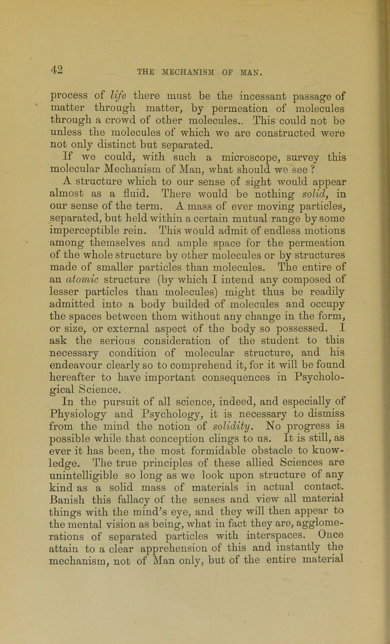 pi’ocess of life there must be the incessant passage of matter through matter, by permeation of molecules through a crowd of other molecules.. This could not be unless the molecules of which we are constructed were not only distinct but separated. If we could, with such a microscope, survey this molecular Mechanism of Man, what should we see ? A structure which to our sense of sight would appear almost as a fluid. There would be nothing solid, in our sense of the term. A mass of ever moving particles, separated, but held within a certain mutual range by some imperceptible rein. This would admit of endless motions among themselves and ample space for the permeation of the whole structure by other molecules or by structures made of smaller particles than molecules. The entire of an atomic structure (by which I intend any composed of lesser particles than molecules) might thus be readily admitted into a body budded of molecules and occupy the spaces between them without any change in the form, or size, or external aspect of the body so possessed. I ask the serious consideration of the student to this necessary condition of molecular structure, and his endeavour clearly so to comprehend it, for it will be found hereafter to have important consequences in Psycholo- gical Science. In the pursuit of all science, indeed, and especially of Physiology and Psychology, it is necessary to dismiss from the mind the notion of solidity. No progress is possible while that conception clings to us. It is still, as ever it has been, the most formidable obstacle to know- ledge. The true principles of these allied Sciences are unintelligible so long as we look upon structure of any kind as a solid mass of materials in actual contact. Banish this fallacy of the senses and view all material things with the mind’s eye, and they will then appear to the mental vision as being, what in fact they are, agglome- rations of separated particles with interspaces. Once attain to a clear apprehension of this and instantly the mechanism, not of Man only, but of the entire material