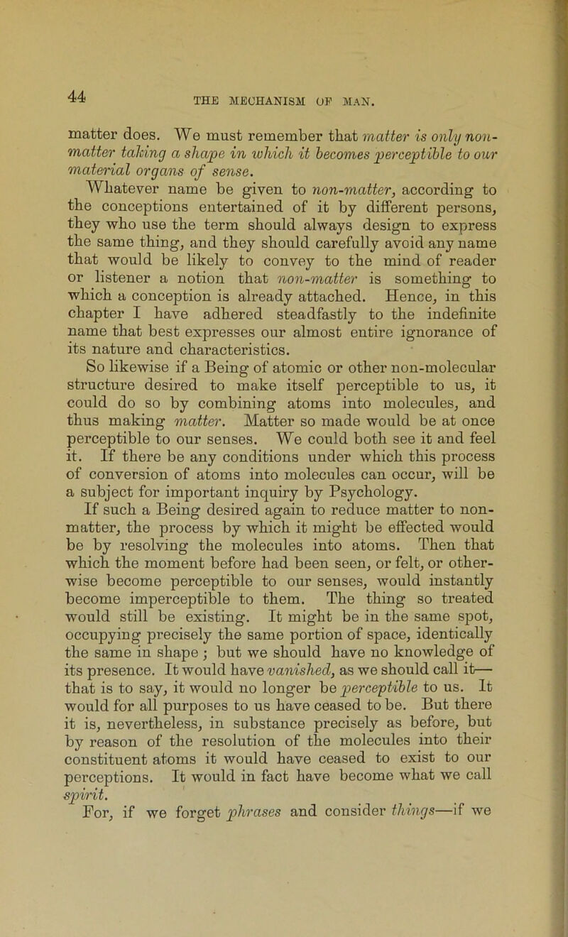 matter does. We must remember that matter is only non- matter talcing a shape in which it becomes perceptible to our material organs of sense. Whatever name be given to non-matter, according to the conceptions entertained of it by different persons, they who use the term should always design to express the same thing, and they should carefully avoid any name that would be likely to convey to the mind of reader or listener a notion that non-matter is something to which a conception is already attached. Hence, in this chapter I have adhered steadfastly to the indefinite name that best expresses our almost entire ignorance of its nature and characteristics. So likewise if a Being of atomic or other non-molecular structure desired to make itself perceptible to us, it could do so by combining atoms into molecules, and thus making matter. Matter so made would be at once perceptible to our senses. We could both see it and feel it. If there be any conditions under which this process of conversion of atoms into molecules can occur, will be a subject for important inquiry by Psychology. If such a Being desired again to reduce matter to non- matter, the process by which it might be effected would be by resolving the molecules into atoms. Then that which the moment before had been seen, or felt, or other- wise become perceptible to our senses, would instantly become imperceptible to them. The thing so treated would still be existing. It might be in the same spot, occupying precisely the same portion of space, identically the same in shape ; but we should have no knowledge of its presence. It would have vanished, as we should call it— that is to say, it would no longer ho perceptible to us. It would for all purposes to us have ceased to be. But there it is, nevertheless, in substance precisely as before, but by reason of the resolution of the molecules into their constituent atoms it would have ceased to exist to our perceptions. It would in fact have become what we call spirit. For, if we forget phrases and consider things—if we