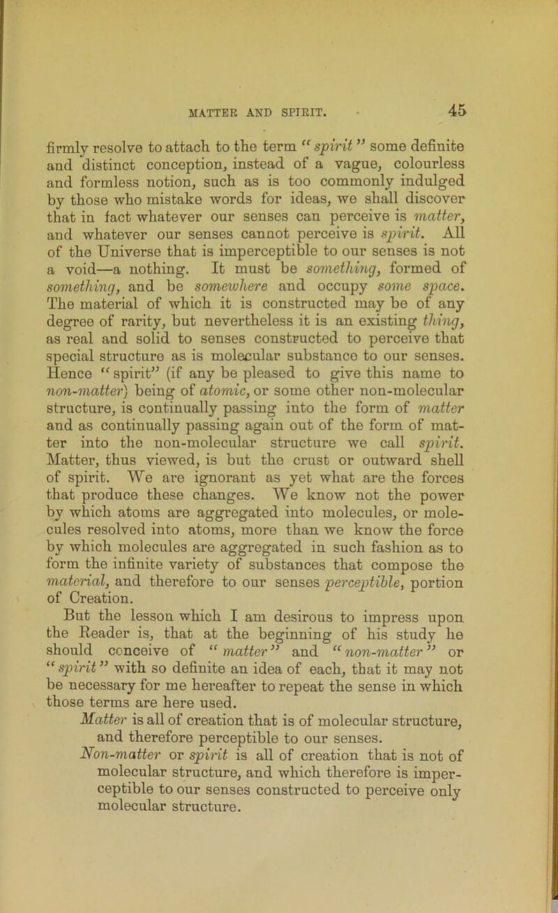 firmly resolve to attach to the term “ spirit ” some definite and distinct conception, instead of a vague, colourless and formless notion, such as is too commonly indulged by those who mistake words for ideas, we shall discover that in fact whatever our senses can perceive is matter, and whatever our senses cannot perceive is spirit. All of the Universe that is imperceptible to our senses is not a void—a nothing. It must be something, formed of something, and be somewhere and occupy some space. The material of which it is constructed may be of any degree of rarity, but nevertheless it is an existing thing, as real and solid to senses constructed to perceive that special structure as is molecular substance to our senses. Hence “ spirit” (if any be pleased to give this name to non-matter) being of atomic, or some other non-molecular structure, is continually passing into the form of matter and as continually passing again out of the form of mat- ter into the non-molecular structure we call spirit. Matter, thus viewed, is but the crust or outward shell of spirit. We are ignorant as yet what are the forces that produce these changes. We know not the power by which atoms are aggregated into molecules, or mole- cules resolved into atoms, more than we know the force by which molecules are aggregated in such fashion as to form the infinite variety of substances that compose the maternal, and therefore to our senses perceptible, portion of Creation. But the lesson which I am desirous to impress upon the Reader is, that at the beginning of his study he should conceive of “ matter ” and “ non-matter ” or “ spirit ” with so definite an idea of each, that it may not be necessary for me hereafter to repeat the sense in which those terms are here used. Matter is all of creation that is of molecular structure, and therefore perceptible to our senses. Non-matter or spirit is all of creation that is not of molecular structure, and which therefore is imper- ceptible to our senses constructed to perceive only molecular structure.