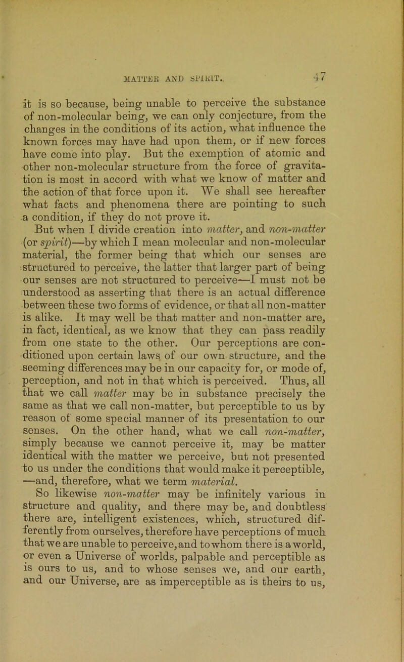 4/ it is so because, being unable to perceive tbe substance of non-molecular being, we can only conjecture, from the changes in the conditions of its action, what influence the known forces may have had upon them, or if new forces have come into play. But the exemption of atomic and other non-molecular structure from the force of gravita- tion is most in accord with what we know of matter and the action of that force upon it. We shall see hereafter what facts and phenomena there are pointing to such a condition, if they do not prove it. But when I divide creation into matter, and non-matter (or spirit)—by which I mean molecular and non-molecular material, the former being that which our senses are structured to perceive, the latter that larger part of being our senses are not structured to perceive—I must not be understood as asserting that there is an actual difference between these two forms of evidence, or that all non-matter is alike. It may well be that matter and non-matter are, in fact, identical, as we know that they can pass readily from one state to the other. Our perceptions are con- ditioned upon certain laws, of our own structure, and the seeming differences may be in our capacity for, or mode of, perception, and not in that which is perceived. Thus, all that we call matte:r may be in substance precisely the same as that we call non-matter, but perceptible to us by reason of some special manner of its presentation to our senses. On the other hand, what we call non-matter, simply because we cannot perceive it, may be matter identical with the matter we perceive, but not presented to us under the conditions that would make it perceptible, —and, therefore, what we term material. So likewise non-matter may be infinitely various in structure and quality, and there may be, and doubtless there are, intelligent existences, which, structured dif- ferently from ourselves, therefore have perceptions of much that we are unable to perceive,and towhom there is aworld, or even a Universe of worlds, palpable and perceptible as is ours to us, and to whose senses we, and our earth, and our Universe, are as imperceptible as is theirs to us.