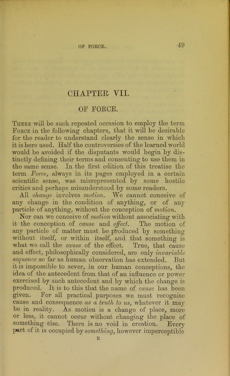 CHAPTER VII. OF FORCE. There will be such repeated occasion to employ the term Force in the following chapters, that it will be desirable for the reader to understand clearly the sense in which it is here used. Half the controversies of the learned world would be avoided if the disputants would begin by dis- tinctly defining their terms and consenting to use them in the same sense. In the first edition of this treatise the term Force, always in its pages employed in a certain scientific sense, was misrepresented by some hostile critics and perhaps misunderstood by some readers. All change involves motion. We cannot conceive of any change in the condition of anything, or of any particle of anything, without the conception of motion. Nor can we conceive of motion without associating with it the conception of cause and effect. The motion of any particle of matter must be produced by something without itself, or within itself, and that something is what we call the cause of the effect. True, that cause and effect, philosophically considered, are only invariable sequence so far as human observation has extended. But it is impossible to sever, in our human conceptions, the idea of the antecedent from that of an influence or power exercised by such antecedent and by which the change is produced. It is to this that the name of cause has been given. For all practical purposes we must recognise cause and consequence as a truth to us, whatever it may be in reality. As motion is a change of place, more or less, it cannot occur without changing the place of something else. There is no void in creation. Every part of it is occupied by something, however imperceptible E