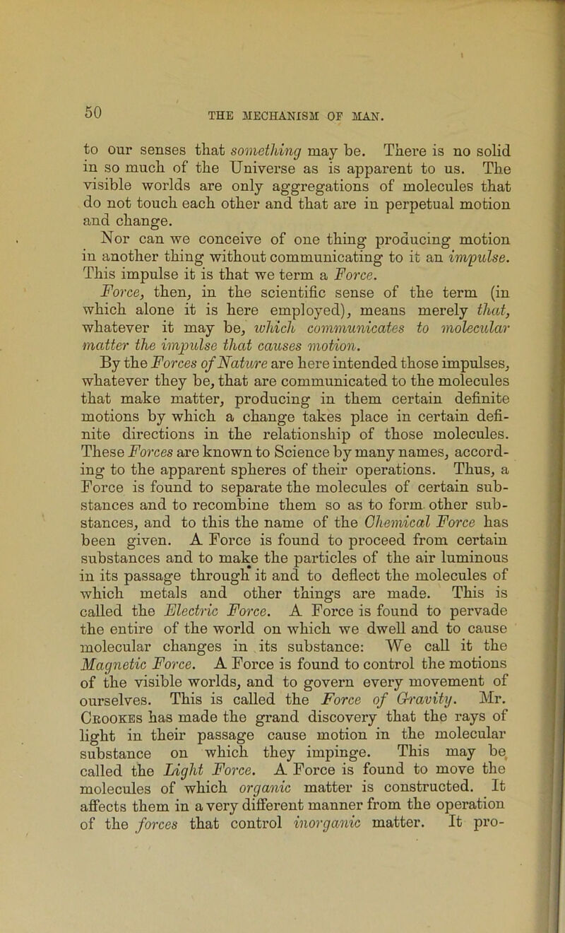 to our senses that something may be. There is no solid in so much of the Universe as is apparent to us. The visible worlds are only aggregations of molecules that do not touch each other and that are in perpetual motion and change. Nor can we conceive of one thing producing motion in another thing without communicating to it an impulse. This impulse it is that we term a Force. Force, then, in the scientific sense of the term (in which alone it is here employed), means merely that, whatever it may be, which communicates to molecular matter the impulse that causes motion. By the Forces of Nature are here intended those impulses, whatever they be, that are communicated to the molecules that make matter, producing in them certain definite motions by which a change takes place in certain defi- nite directions in the relationship of those molecules. These Forces are known to Science by many names, accord- ing to the apparent spheres of their operations. Thus, a Force is found to separate the molecules of certain sub- stances and to recombine them so as to form other sub- stances, and to this the name of the Chemical Force has been given. A Force is found to proceed from certain substances and to make the particles of the air luminous in its passage through it and to deflect the molecules of which metals and other things are made. This is called the Electric Force. A Force is found to pervade the entire of the world on which we dwell and to cause molecular changes in its substance: We call it the Magnetic Force. A Force is found to control the motions of the visible worlds, and to govern every movement of ourselves. This is called the Force of Gravity. Mr. Ckookes has made the grand discovery that the rays of light in their passage cause motion in the molecular substance on which they impinge. This may be, called the Light Force. A Force is found to move the molecules of which organic matter is constructed. It affects them in a very different manner from the operation of the forces that control inorganic matter. It pro-