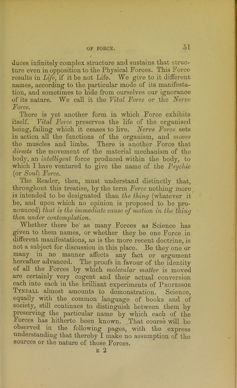 duces infinitely complex structure and sustains that struc- ture even in opposition to the Physical Forces. This Force results in Life, if it be not Life. We give to it different names, according to the particular mode of its manifesta- tion, and sometimes to hide from ourselves our ignorance -of its nature. We call it the Vital Force or the Nerve Force. There is yet another form in which Force exhibits itself. Vital Force preserves the life of the organised being, failing which it ceases to live. Nerve Force sets in action all the functions of the organism, and moves the muscles and limbs. There is another Force that directs the movement of the material mechanism of the body, an intelligent force produced within the body, to which I have ventured to give the name of the Psychic (or Soul) Force. The Reader, then, must understand distinctly that, throughout this treatise, by the term Force nothing more is intended to be designated than the thing (whatever it be, and upon which no opinion is proposed to be pro- nounced) that is the immediate cause of motion in the thing then under contemplation. Whether there be as many Forces as Science has given to them names, or whether they be one Force in different manifestations, as is the more recent doctrine, is not a subject for discussion in this place. Be they one or many in no manner affects any fact or argument hereafter advanced. The proofs in favour of the identity of all the Forces by which molecular matter is moved are certainly very cogent and their actual conversion each into each in the brilliant experiments of Professor Tyndall almost amounts to demonstration. Science, equally with the common language of books and of society, still continues to distinguish between them by preserving the particular name by which each of the Forces has hitherto been known. That course will be observed in the following pages, with the express understanding that thereby I make no assumption of the sources or the nature of those Forces. e 2