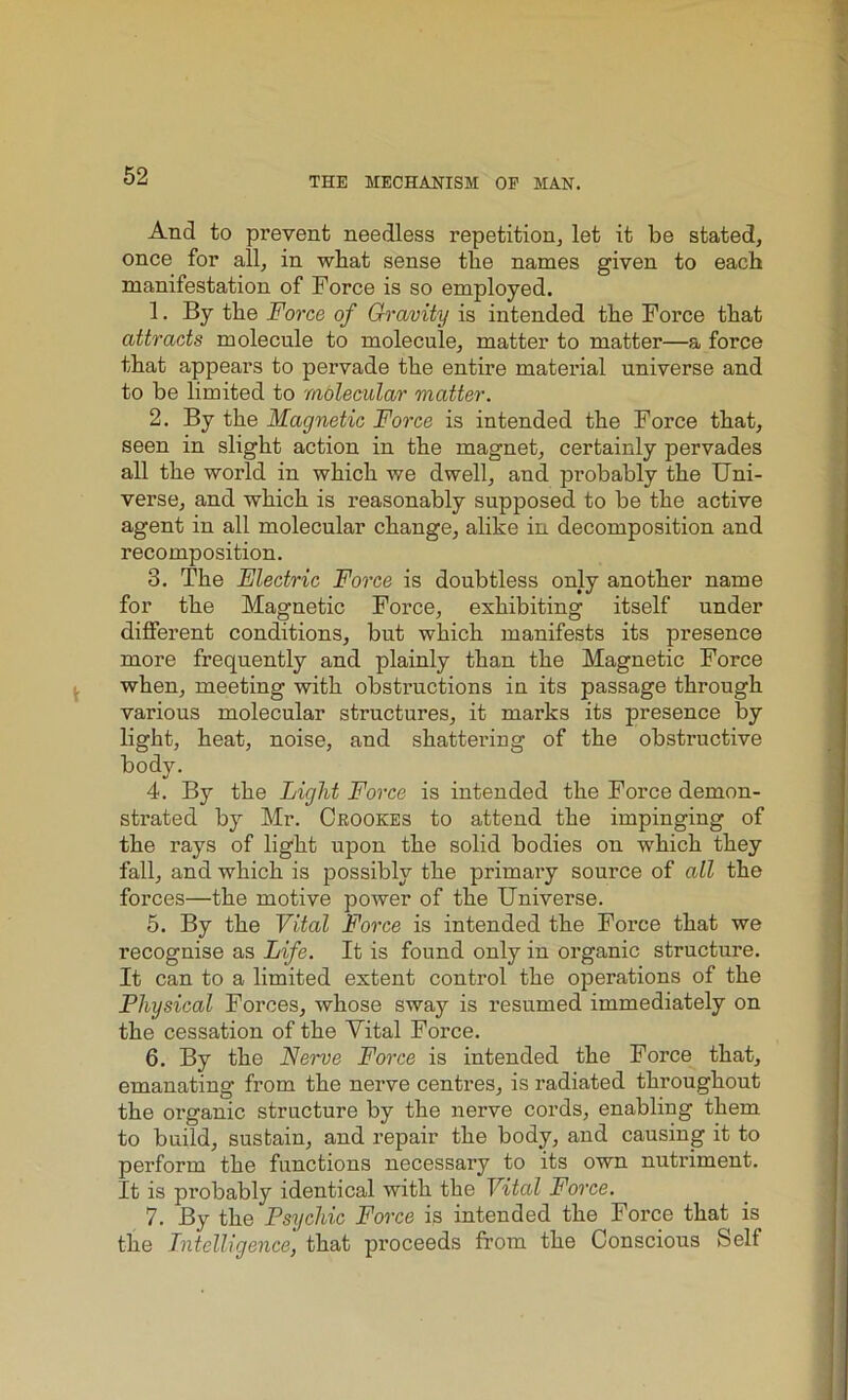 THE MECHANISM OP MAN. And to prevent needless repetition, let it be stated, once for all, in what sense the names given to each manifestation of Force is so employed. 1. By the Force of Gravity is intended the Force that attracts molecule to molecule, matter to matter—a force that appears to pervade the entire material universe and to be limited to molecular matter. 2. By the Magnetic Force is intended the Force that, seen in slight action in the magnet, certainly pervades all the world in which we dwell, and probably the Uni- verse, and which is reasonably supposed to be the active agent in all molecular change, alike in decomposition and recomposition. 3. The Electric Force is doubtless only another name for the Magnetic Force, exhibiting itself under different conditions, but which manifests its presence more frequently and plainly than the Magnetic Force when, meeting with obstructions in its passage through various molecular structures, it marks its presence by light, heat, noise, and shattering of the obstructive body. 4. By the Light Force is intended the Force demon- strated by Mr. Crookes to attend the impinging of the rays of light upon the solid bodies on which they fall, and which is possibly the primary source of all the forces—the motive power of the Universe. 5. By the Vital Force is intended the Force that we recognise as Life. It is found only in organic structure. It can to a limited extent control the operations of the Physical Forces, whose sway is resumed immediately on the cessation of the Vital Force. 6. By the Nerve Force is intended the Force that, emanating from the nerve centres, is radiated throughout the organic structure by the nerve cords, enabling them to build, sustain, and repair the body, and causing it to perform the functions necessary to its own nutriment. It is probably identical with the Vital Force. 7. By the Psychic Force is intended the Force that is the Intelligence, that proceeds from the Conscious Self