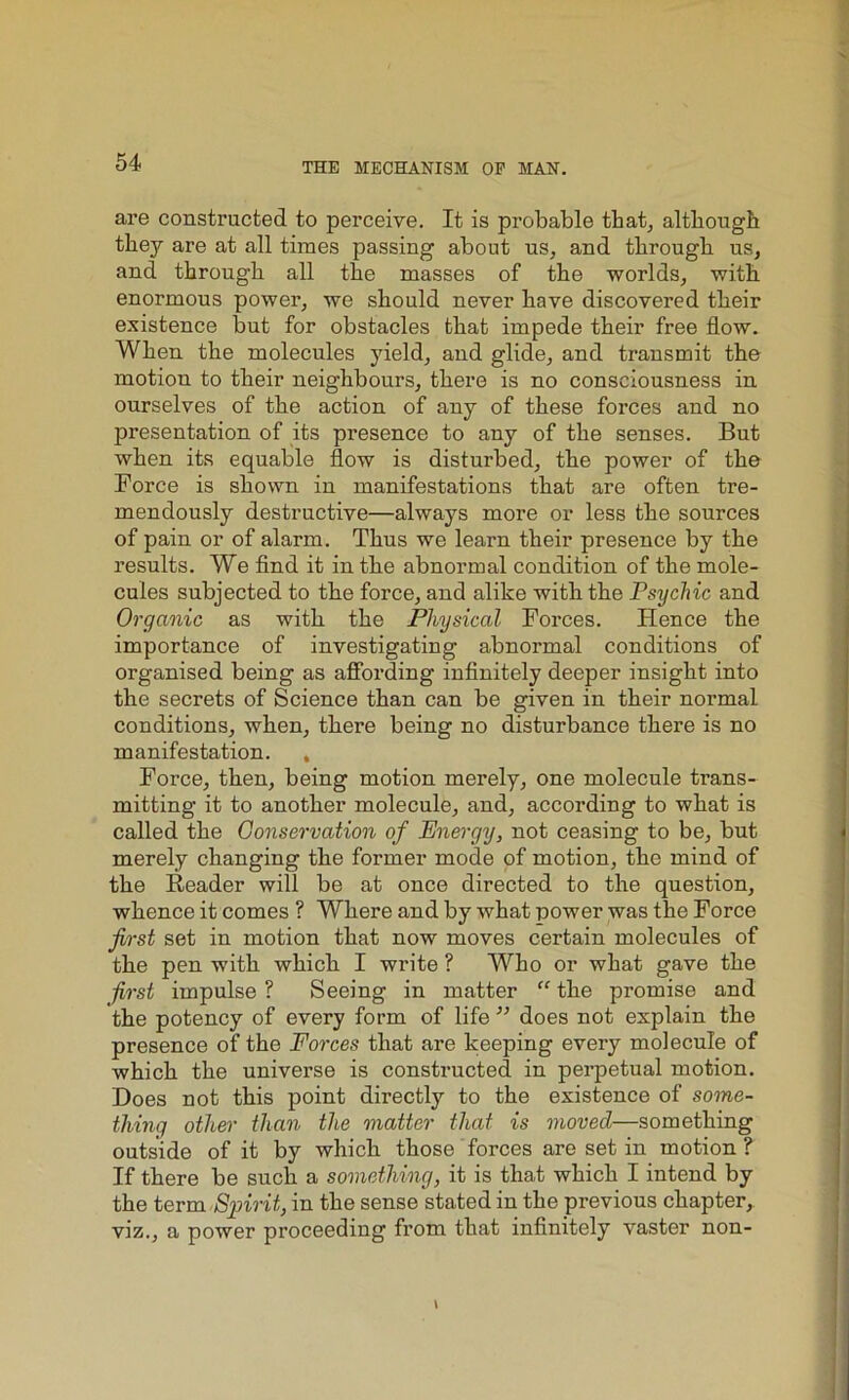 are constructed to perceive. It is probable that, although they are at all times passing about us, and through us, and through all the masses of the worlds, with enormous power, we should never have discovered their existence but for obstacles that impede their free flow. When the molecules yield, and glide, and transmit the motiou to their neighbours, there is no consciousness in ourselves of the action of any of these forces and no presentation of its presence to any of the senses. But when its equable flow is disturbed, the power of the Force is shown in manifestations that are often tre- mendously destructive—always more or less the sources of pain or of alarm. Thus we learn their presence by the results. We find it in the abnormal condition of the mole- cules subjected to the force, and alike with the Psychic and Organic as with the Physical Forces. Hence the importance of investigating abnormal conditions of organised being as affording infinitely deeper insight into the secrets of Science than can be given in their normal conditions, when, there being no disturbance there is no manifestation. , Force, then, being motion merely, one molecule ti’ans- mitting it to another molecule, and, according to what is called the Conservation of Energy, not ceasing to be, but merely changing the former mode of motion, the mind of the Reader will be at once directed to the question, whence it comes ? Where and by what power was the Force first set in motion that now moves certain molecules of the pen with which I write ? Who or what gave the first impulse ? Seeing in matter “ the promise and the potency of every form of life ” does not explain the presence of the Forces that are keeping every molecule of which the universe is constructed in perpetual motion. Does not this point directly to the existence of some- thing other than the matter that is moved—something outside of it by which those forces are set in motion ? If there be such a something, it is that which I intend by the term Spirit, in the sense stated in the previous chapter, viz., a power proceeding from that infinitely vaster non-