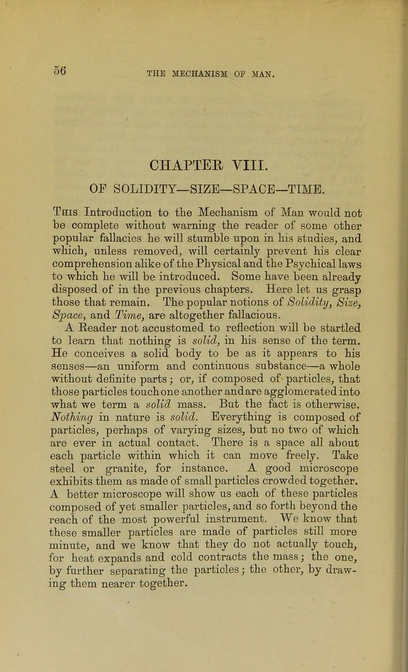 CHAPTER VIII. OP SOLIDITY—SIZE—SPACE—TIME. This Introduction to the Mechanism of Man would not he complete without warning the reader of some other popular fallacies he will stumble upon in his studies, and which, unless removed, will certainly prevent his clear comprehension alike of the Physical and the Psychical laws to which he will be introduced. Some have been already disposed of in the previous chapters. Here let us grasp those that remain. The popular notions of Solidity, Size, Space, and Time, are altogether fallacious. A Reader not accustomed to reflection will be startled to learn that nothing is solid, in his sense of the term. He conceives a solid body to be as it appears to his senses—an uniform and continuous substance—a whole without definite parts; or, if composed of particles, that those particles touch one another andare agglomerated into what we term a solid mass. But the fact is otherwise. Nothing in nature is solid. Everything is composed of particles, perhaps of varying sizes, but no two of which are ever in actual contact. There is a space all about each particle within which it can move freely. Take steel or granite, for instance. A good microscope exhibits them as made of small particles crowded together. A better microscope will show us each of these particles composed of yet smaller particles, and so forth beyond the reach of the most powerful instrument. We know that these smaller particles are made of particles still more minute, and we know that they do not actually touch, for heat expands and cold contracts the mass; the one, by further separating the particles; the other, by draw- ing them nearer together.
