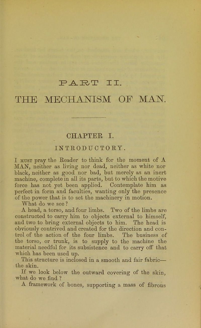 IF> JAI^T IX. THE MECHANISM OF MAN. CHAPTER I. INTRODUCTORY. I must pray the Reader to think for the moment of A MAN, neither as living nor dead, neither as white nor black, neither as good nor bad, but merely as an inert machine, complete in all its parts, but to which the motive force has not yet been applied. Contemplate him as perfect in form and faculties, wanting only the presence of the power that is to set the machinery in motion. What do we see ? A head, a torso, and four limbs. Two of the limbs are constructed to carry him to objects external to himself, and two to bring external objects to him. The head is obviously contrived and created for the direction and con- trol of the action of the four limbs. The business of the torso, or trunk, is to supply to the machine the material needful for its subsistence and to carry off that which has been used up. This structure is inclosed in a smooth and fair fabric— the skin. If we look below the outward covering of the skin, what do we find ? A framework of bones, supporting a mass of fibrous