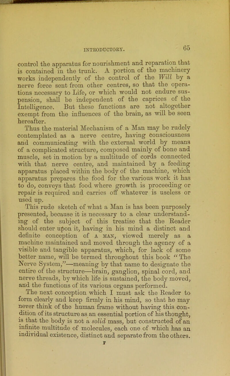 control the apparatus for nourishment and reparation that is contained in the trunk. A portion of the machinery works independently of the control of the Will by a nerve force sent from other centres, so that the opera- tions necessary to Life, or which would not endure sus- pension, shall be independent of the caprices of the Intelligence. But these functions are not altogether exempt from the influences of the brain, as will be seen hereafter. Thus the material Mechanism of a Man may be rudely contemplated as a nerve centre, having consciousness and communicating with the external world by means of a complicated structure, composed mainly of bone and muscle, set in motion by a multitude of cords connected with that nerve centre, and maintained by a feeding apparatus placed within the body of the machine, which apparatus prepares the food for the various work it has to do, conveys that food where growth is proceeding or repair is required and carries off whatever is useless or used up. This rude sketch of what a Man is has been purposely presented, because it is necessary to a clear understand- ing of the subject of this treatise that the Reader should enter upon it, having in his mind a distinct and definite conception of a man, viewed merely as a machine maintained and moved through the agency of a visible and tangible apparatus, which, for lack of some better name, will be termed throughout this book “The Nerve System/'’—meaning by that name to designate the entire of the structure—brain, ganglion, spinal cord, and nerve threads, bjr which life is sustained, the body moved, and the functions of its various organs performed. The next conception which I must ask the Reader to form clearly and keep firmly in his mind, so that he may never think of the human frame without having this con- dition of its structure as an essential portion of his thought, is that the body is not a solid mass, but constructed of an infinite multitude of molecules, each one of which has an individual existence, distinct and separate from the others. IT