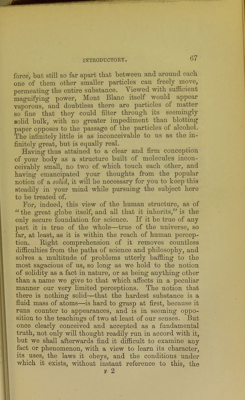 force, but still so far apart tbat between and around each, one of them other smaller particles can freely move, permeating the entire substance. Viewed with sufficient magnifying power, Mont Blanc itself would appear vaporous, and doubtless there are particles of matter so fine that they could filter through its seemingly solid bulk, with no greater impediment than blotting paper opposes to the passage of the particles of alcohol. The infinitely little is as inconceivable to us as the in- finitely great, but is equally real. Having thus attained to a clear and firm conception of your body as a structure built of molecules incon- ceivably small, no two of which touch each other, and having emancipated your thoughts from the popular notion of a solid, it will be necessary for you to keep this steadily in your mind while pursuing the subject here to be treated of. For, indeed, this view of the human structure, as of “ the great globe itself, and all that it inherits/’ is the only secure foundation for science. If it be true of any part it is true of the whole—true of the universe, so far, at least, as it is within the reach of human percep- tion. Right comprehension of it removes countless difficulties from the paths of science and philosophy, and solves a multitude of problems utterly baffling to the most sagacious of us, so long as we hold to the notion of solidity as a fact in nature, or as being anything other than a name we give to that which affects in a peculiar manner our very limited perceptions. The notion that there is nothing solid—that the hardest substance is a fluid mass of atoms—is hard to grasp at first, because it runs counter to appearances, and is in seeming oppo- sition to the teachings of two at least of our senses. But once clearly conceived and accepted as a fundamental truth, not only will thought readily run in accord with it, but we shall afterwards find it difficult to examine any fact or phenomenon, with a view to learn its character, its uses, the laws it obeys, and the conditions under which it exists, without instant reference to this, the f 2
