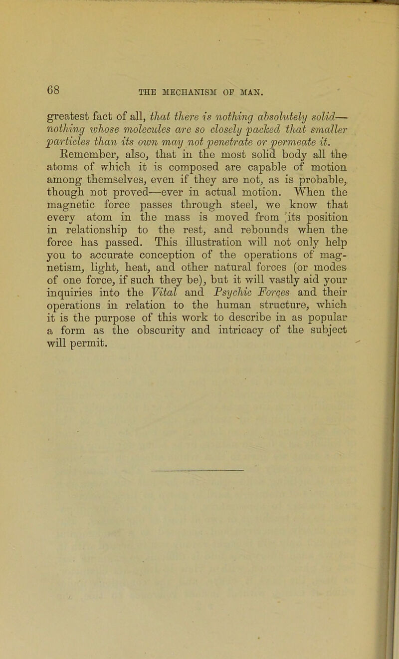 greatest fact of all, that there is nothing absolutely solid— nothing whose molecules are so closely packed that smaller particles than its own may not penetrate or permeate it. Remember, also, that in the most solid body all the atoms of which it is composed are capable of motion among themselves, even if they are not, as is probable, though not proved—ever in actual motion. When the magnetic force passes through steel, we know that every atom in the mass is moved from 'its position in relationship to the rest, and rebounds when the force has passed. This illustration will not only help you to accurate conception of the operations of mag- netism, light, heat, and other natural forces (or modes of one force, if such they be), but it will vastly aid your inquiries into the Vital and Psychic Forces and their operations in relation to the human structure, which it is the purpose of this work to describe in as popular a form as the obscurity and intricacy of the subject will permit.