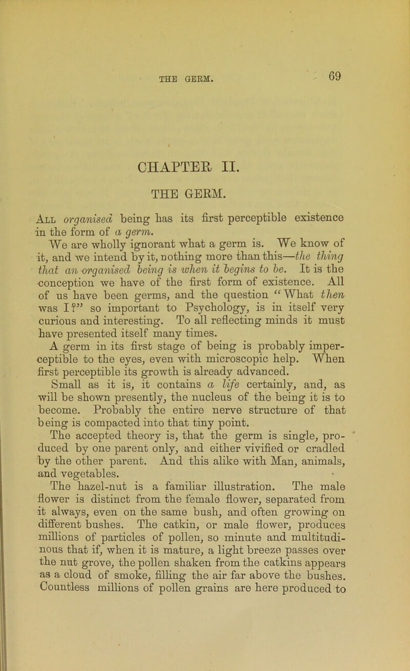 CHAPTER II. THE GERM. All organised being has its first perceptible existence in tbe form of a germ. We are wholly ignorant what a germ is. We know of it, and we intend by it, nothing more than this—the thing that an organised being is when it begins to be. It is the conception we have of the first form of existence. All of us have been germs, and the question “ What t hen was I?” so important to Psychology, is in itself very curious and interesting. To all reflecting minds it must have presented itself many times. A germ in its first stage of being is probably imper- ceptible to the eyes, even with microscopic help. When first perceptible its growth is already advanced. Small as it is, it contains a life certainly, and, as will be shown presently, the nucleus of the being it is to become. Probably the entire nerve structure of that being is compacted into that tiny point. The accepted theory is, that the germ is single, pro- duced by one parent only, and either vivified or cradled by the other parent. And this alike with Man, animals, and vegetables. The hazel-nut is a familiar illustration. The male flower is distinct from the female flower, separated from it always, even on the same bush, and often growing on different bushes. The catkin, or male flower, produces millions of particles of pollen, so minute and multitudi- nous that if, when it is mature, a light breeze passes over the nut grove, the pollen shaken from the catkins appears as a cloud of smoke, filling the air far above the bushes. Countless millions of pollen grains are here produced to