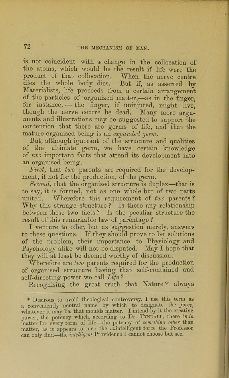 is not coincident with, a change in the collocation of the atoms, which would be the result if life were the product of that collocation. When the nerve centre dies the whole body dies. But if, as asserted by Materialists, life proceeds from a certain arrangement of the particles of organized matter,—as in the finger, for instance, — the finger, if uninjured, might live, though the nerve centre be dead. Many more argu- ments and illustrations may be suggested to support the contention that there are germs of life, and that the mature organised being is an expanded germ. But, although ignorant of the structure and qualities of the ultimate germ, we have certain knowledge of two important facts that attend its development into an organised being. First, that two parents are required for the develop- ment, if not for the production, of the germ. Second, that the organised structure is duplex—that is to say, it is formed, not as one whole but of two parts united. Wherefore this requirement of two parents ? Why this strange structure ? Is there any relationship between these two facts ? Is the peculiar structure the result of this remarkable law of parentage ? I venture to offer, but as suggestion merely, answers to these questions. If they should prove to be solutions of the problem, their importance to Physiology and Psychology alike will not be disputed. May I hope that they will at least be deemed worthy of discussion. Wherefore are two parents required for the production of organised structure having that self-contained and self-directing power we call Life ? Becognising the great truth that Nature * always * Desirous to avoid theological controversy, I use this term as a conveniently neutral name by which to designate the force, whatever it may be, that moulds matter. I intend by it the creative power, the potency which, according to Dr. Tyndall, there is in matter for every form of life—the potency of something other than matter, as it appears to me; the ^intelligent force the Professor can only find—the intelligent Providence I cannot choose but see.