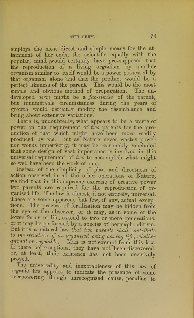 employs the most direct and simple means for the at- tainment of her ends, the scientific equally with the popular, mind .would certainly have pre-supposed that the repi’oduction of a living organism by another organism similar to itself would be a power possessed by that organism alone and that the product would be a perfect likeness of the parent. This would be the most simple and obvious method of propagation. The un- developed germ might be a facsimile of the parent, but innumerable circumstances during the years of growth would certainly modify the resemblance and bring about extensive variations. There is, undoubtedly, what appears to be a waste of power in the requirement of two parents for the pro- duction of that which might have been more readily produced by one. But as' Nature never wastes power nor works imperfectly, it may be reasonably concluded that some design of vast importance is involved in this universal requirement of two to accomplish what might so well have been the work of one. Instead of the simplicity of plan and directness of action observed in all the other operations of Nature, we find that in this supreme exercise of creative power two parents are required for the reproduction of or- ganised life. The law is almost, if not entirely, universal. There are some apparent but few, if any, actual excep- tions. The process of fertilization may be hidden from the eye of the observer, or it may, as in some of the lower forms of life, extend to two or more generations, or it may be performed by a species of hermaphroditism. But it is a natural law that two parents shall contribute to the structure of an organised being having life, whether animal or vegetable. Man is not exempt from this law. If there be* exceptions, they have not been discovered, or, at least, their existence has not been decisively proved. The universality and inexorableness of this law of organic life appears to indicate the presence of some overpowering though unrecognised cause, peculiar to