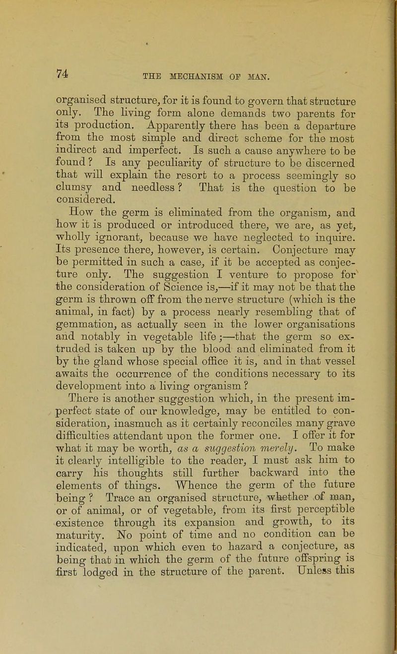 organised structure, for it is found to govern that structure only. The living form alone demands two parents for its production. Apparently there has been a departure from the most simple and direct scheme for the most indirect and imperfect. Is such a cause anywhere to be found ? Is any peculiarity of structure to be discerned that will explain the resort to a process seemingly so clumsy and needless ? That is the question to be considered. How the germ is eliminated from the organism, and how it is produced or introduced there, we are, as yet, wholly ignorant, because we have neglected to inquire. Its presence there, however, is certain. Conjecture may be permitted in such a case, if it be accepted as conjec- ture only. The suggestion I venture to propose for the consideration of Science is,—if it may not be that the germ is thrown off from the nerve structure (which is the animal, in fact) by a process nearly resembling that of gemmation, as actually seen in the lower organisations and notably in vegetable life;—that the germ so ex- truded is taken up by the blood and eliminated from it by the gland whose special office it is, and in that vessel awaits the occurrence of the conditions necessary to its development into a living organism ? There is another suggestion which, in the present im- perfect state of our knowledge, may be entitled to con- sideration, inasmuch as it certainly reconciles many grave difficulties attendant upon the former one. I offer it for what it may be worth, as a suggestion merely. To make it clearly intelligible to the reader, I must ask him to carry his thoughts still further backward into the elements of things. Whence the germ of the future being ? Trace an organised structure, whether of man, or of animal, or of vegetable, from its first perceptible existence through its expansion and growth, to its maturity. No point of time and no condition can be indicated, upon which even to hazard a conjecture, as being that in which the germ of the future offspring is first lodged in the structure of the pai’ent. Unless this