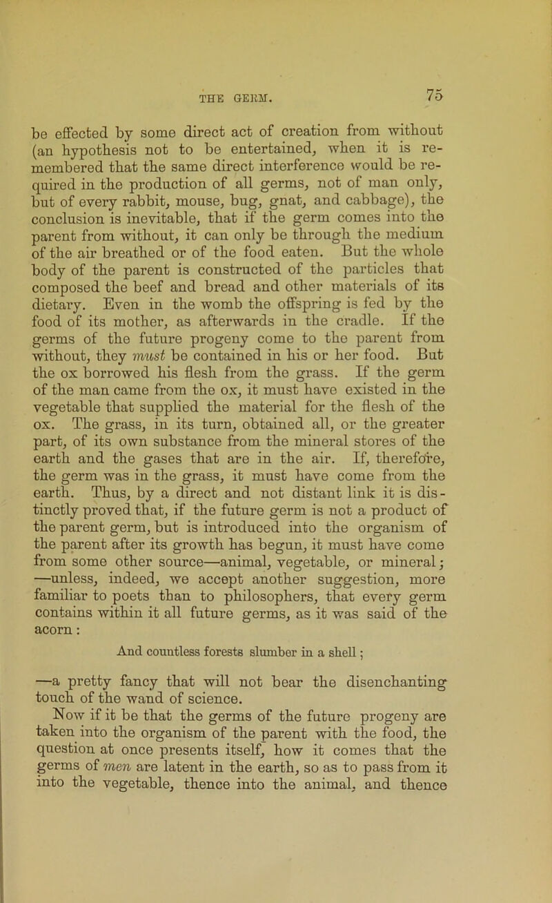 be effected by some direct act of creation from without (an hypothesis not to be entertained, when it is re- membered that the same direct interference would be re- quired in the production of all germs, not of man only, but of every rabbit, mouse, bug, gnat, and cabbage), the conclusion is inevitable, that if the germ comes into the parent from without, it can only be through the medium of the air breathed or of the food eaten. But the whole body of the parent is constructed of the particles that composed the beef and bread and other materials of its dietary. Even in the womb the offspring is fed by the food of its mother, as afterwards in the cradle. If the germs of the future progeny come to the parent from without, they must be contained in his or her food. But the ox borrowed his flesh from tlio grass. If the germ of the man came from the ox, it must have existed in the vegetable that supplied the material for the flesh of the ox. The grass, in its turn, obtained all, or the greater part, of its own substance from the mineral stores of the earth and the gases that are in the air. If, therefore, the germ was in the grass, it must have come from the earth. Thus, by a direct and not distant link it is dis - tinctly proved that, if the future germ is not a product of the parent germ, but is introduced into the organism of the parent after its growth has begun, it must have come from some other source—animal, vegetable, or mineral; —unless, indeed, we accept another suggestion, moi’e familiar to poets than to philosophers, that every germ contains within it all future germs, as it was said of the acorn: And countless forests slumber in a shell; —a pretty fancy that will not bear the disenchanting touch of the wand of science. Now if it be that the germs of the future progeny are taken into the organism of the parent with the food, the question at once presents itself, how it comes that the germs of men are latent in the earth, so as to pass from it into the vegetable, thence into the animal, and thence