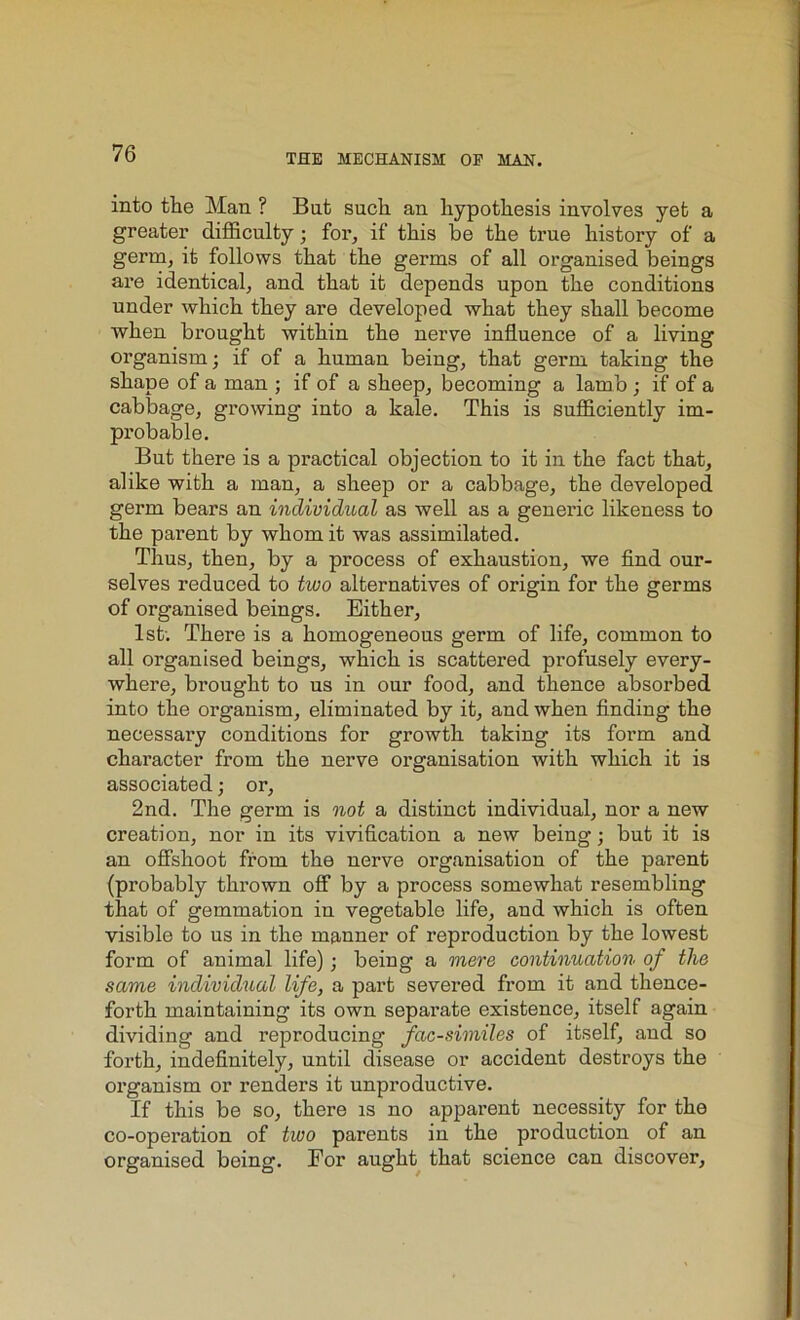 into the Man ? But such an hypothesis involves yet a greater difficulty; for, if this be the true history of a germ, it follows that the germs of all organised beings are identical, and that it depends upon the conditions under which they are developed what they shall become when brought within the nerve influence of a living organism; if of a human being, that germ taking the shape of a man ; if of a sheep, becoming a lamb ; if of a cabbage, growing into a kale. This is sufficiently im- probable. But there is a practical objection to it in the fact that, alike with a man, a sheep or a cabbage, the developed germ bears an individual as well as a generic likeness to the parent by whom it was assimilated. Thus, then, by a process of exhaustion, we find our- selves reduced to two alternatives of origin for the germs of organised beings. Either, 1st; There is a homogeneous germ of life, common to all organised beings, which is scattered profusely every- where, brought to us in our food, and thence absorbed into the organism, eliminated by it, and when finding the necessai’y conditions for growth taking its form and character from the nerve organisation with which it is associated; or, 2nd. The germ is not a distinct individual, nor a new creation, nor in its vivification a new being; but it is an offshoot from the nerve organisation of the parent (probably thrown off by a process somewhat resembling that of gemmation in vegetable life, and which is often visible to us in the manner of reproduction by the lowest form of animal life); being a mere continuation of the same individual life, a part severed from it and thence- forth maintaining its own separate existence, itself again dividing and reproducing facsimiles of itself, and so forth, indefinitely, until disease or accident destroys the organism or renders it unproductive. If this be so, there is no apparent necessity for the co-operation of two parents in the production of an organised being. For aught that science can discover,