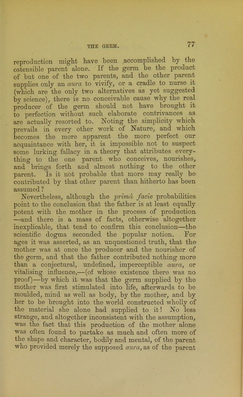 reproduction might have been accomplished by the ostensible parent alone. If the germ be the product of but one of the two parents, and the other parent supplies only an aura to vivify, or a cradlo to nurse it (which are the only two alternatives as yet suggested by science), there is no conceivable cause why the real producer of the germ should not have brought it to perfection without such elaborate contrivances as are actually resorted to. Noting the simplicity which prevails in every other work ot Nature, and which becomes the more apparent the more perfect our acquaintance with her, it is impossible not to suspect some lurking fallacy in a theory that attributes every- thing to the one parent who conceives, nourishes, and brings forth and almost nothing to the other parent. Is it not probable that more may really be conti'ibuted by that other parent than hitherto has been assumed ? Nevertheless, although the prima facie probabilities point to the conclusion that the father is at least equally potent with the mother in the process of production —and there is a mass of facts, otherwise altogether inexplicable, that tend to confirm this conclusion—the scientific dogma seconded the popular notion. For ages it was asserted, as an unquestioned truth, that the mother was at once the producer and the nourisher of the germ, and that the father contributed nothing more than a conjectural, undefined, imperceptible aura, or vitalising influence,—(of whose existence there was no proof)—by which it was that the germ supplied by the mother was first stimulated into life, afterwards to be moulded, mind as well as body, by the mother, and by her to be brought into the world constructed wholly of the material she alone had supplied to it! No less strange, and altogether inconsistent with the assumption, was the fact that this production of the mother alone was often found to partake as much and often more of the shape and character, bodily and mental, of the parent who provided merely the supposed aura, as of the parent