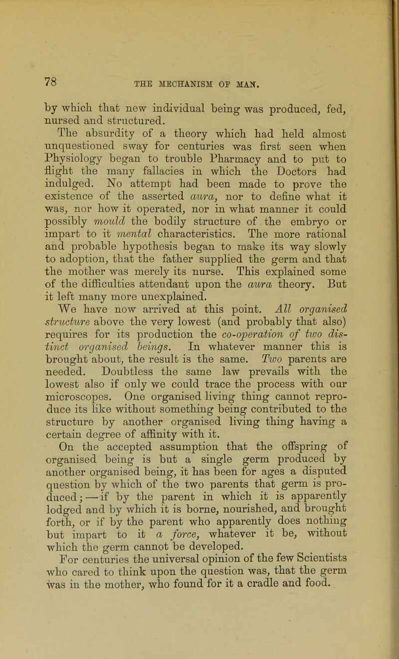 by which that new individual being was produced, fed, nursed and structured. The absurdity of a theory which had held almost unquestioned sway for centuries was first seen when Physiology began to trouble Pharmacy and to put to flight the many fallacies in which the Doctors had indulged. No attempt had been made to prove the existence of the asserted aura, nor to define what it was, nor how it operated, nor in what manner it could possibly mould the bodily structure of the embryo or impart to it mental characteristics. The more rational and probable hypothesis began to make its way slowly to adoption, that the father supplied the germ and that the mother was merely its nurse. This explained some of the difficulties attendant upon the aura theory. But it left many more unexplained. We have now arrived at this point. All organised structure above the very lowest (and probably that also) requires for its production the co-operation of two dis- tinct organised beings. In whatever manner this is brought about, the result is the same. Two parents are needed. Doubtless the same law prevails with the lowest also if only we could trace the process with our microscopes. One organised living thing cannot repro- duce its like without something being contributed to the structure by another organised living thing having a certain degree of affinity with it. On the accepted assumption that the offspring of organised being is but a single germ produced by another organised being, it has been for ages a disputed question by which of the two parents that germ is pro- duced ; — if by the parent in which it is apparently lodged and by which it is borne, nourished, and brought forth, or if by the parent who apparently does nothing but impart to it a force, whatever it be, without which the germ cannot be developed. For centuries the universal opinion of the few Scientists who cared to think upon the question was, that the germ was in the mother, who found for it a cradle and food.