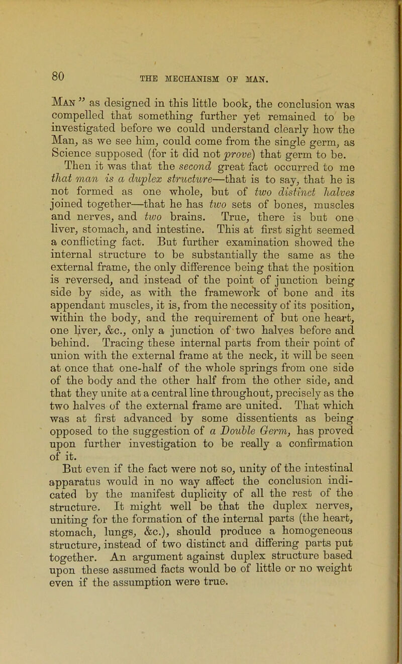 Man ” as designed in this little book, the conclusion was compelled that something further yet remained to be investigated before we could understand clearly how the Man, as we see him, could come from the single germ, as Science supposed (for it did not prove) that germ to be. Then it was that the second great fact occurred to me thcd man is a duplex structure—that is to say, that he is not formed as one whole, but of two distinct halves joined together—that he has two sets of bones, muscles and nerves, and tivo brains. True, there is but one liver, stomach, and intestine. This at first sight seemed a conflicting fact. But further examination showed the internal structure to be substantially the same as the external frame, the only difference being that the position is reversed, and instead of the point of junction being side by side, as with the framework of bone and its appendant muscles, it is, from the necessity of its position, within the body, and the requirement of but one heart, one fiver, &c., only a junction of two halves before and behind. Tracing these internal parts from their point of union with the external frame at the neck, it will be seen at once that one-half of the whole springs from one side of the body and the other half from the other side, and that they unite at a central line throughout, precisely as the two halves of the external frame are united. That which was at first advanced by some dissentients as being opposed to the suggestion of a Double Germ, has proved upon further investigation to be really a confirmation of it. But even if the fact were not so, unity of the intestinal apparatus would in no way affect the conclusion indi- cated by the manifest duplicity of all the rest of the structure. It might well be that the duplex nerves, uniting for the formation of the internal parts (the heart, stomach, lungs, &c.), should produce a homogeneous structure, instead of two distinct and differing parts put together. An argument against duplex structure based upon these assumed facts would be of little or no weight even if the assumption were true.