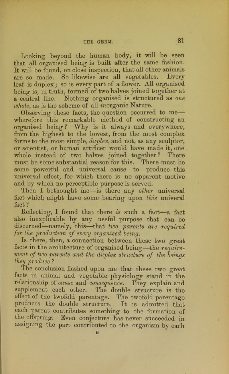 Looking beyond the human body, it will be seen that all organised being is built after the same fashion. It will be found, on close inspection, that all other animals are so made. So likewise are all vegetables. Every leaf is duplex; so is every part of a flower. All organised being is, in truth, formed of two halves joined together at a central line. Nothing organised is structured as one whole, as is the scheme of all inorganic Nature. Observing these facts, the question occurred to me— wherefore this remarkable method of constructing an organised being ? Why is it always and everywhere, from the highest to the lowest, from the most complex forms to the most simple, duplex, and not, as any sculptor, or scientist, or human artificer would have made it, one whole instead of two halves joined together? There must be some substantial reason for this. There must be some powerful and universal cause to produce this universal effect, for which there is no apparent motive and by which no perceptible purpose is served. Then I bethought me—is there any other universal fact which might have some bearing upon this univeral fact ? Reflecting, I found that there is such a fact—a fact also inexplicable by any useful purpose that can be discerned—namely, this—that two parents are required for the production of every organised being. Is there, then, a connection between these two great facts in the architecture of organised being—the require- ment of tivo parents and the duplex structure of the beings they produce ? The conclusion flashed upon me that these two great facts in animal and vegetable physiology stand in the relationship of cause and consequence. They explain and supplement each other. The double structure is the effect of the twofold parentage. The twofold parentage produces the double structure. It is admitted that each parent contributes something to the formation of the offspring. Even conjecture has never succeeded in assigning the part contributed to the organism by each