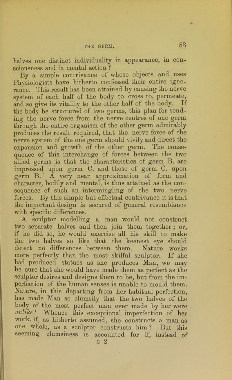 halves one distinct individuality in appearance, in con- sciousness and in mental action ? By a simple contrivance of whose objects and uses Physiologists have hitherto confessed their entire igno- rance. This result has been attained by causing the nerve system of each half of the body to cross to, permeate, and so give its vitality to the other half of the body. If the body be structured of two germs, this plan for send- ing the nerve force from the nerve centres of one germ through the entire organism of the other germ admirably produces the result required, that the nerve force of the nerve system of the one germ should vivify and direct the expansion and growth of the other germ. The conse- quence of this interchange of forces between the two allied germs is that the characteristics of germ B. are impressed upon germ C. and those of germ C. upon germ B. A very near approximation of form and character, bodily and mental, is thus attained as the con- sequence of such an intermingling of the two nerve forces. By this simple but effectual contrivance it is that the important design is secured of general resemblance with specific differences. A sculptor modelling a man would not construct two separate halves and then join them together; or, if he did so, he would exercise all his skill to make the two halves so like that the keenest eye should detect no differences between them. Nature works more perfectly than the most skilful sculptor. If she had produced statues as she produces Man, we may be sure that she would have made them as perfect as the sculptor desires and designs them to be, but from the im- perfection of the human senses is unable to mould them. Nature, in this departing from her habitual perfection, has made Man so clumsily that the two halves of the body of the most perfect man ever made by her were unlilie! Whence this exceptional imperfection of her work, if, as hitherto assumed, she constructs a man as one whole, as a sculptor constructs him ? But this seeming clumsiness is accounted for if, instead of G 2