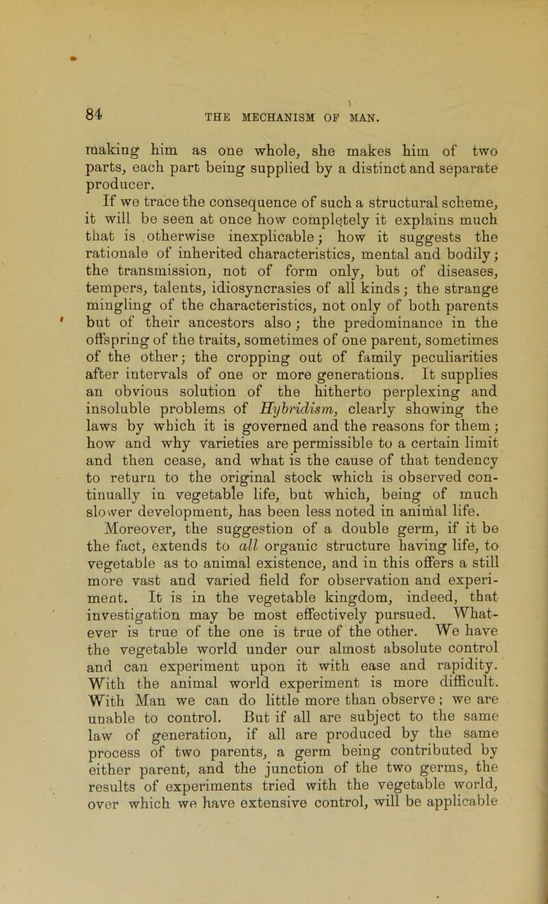 making him as one whole, she makes him of two parts, each part being supplied by a distinct and separate producer. If we trace the consequence of such a structural scheme, it will be seen at once how completely it explains much that is otherwise inexplicable; how it suggests the rationale of inherited characteristics, mental and bodily; the transmission, not of form only, but of diseases, tempers, talents, idiosyncrasies of all kinds; the strange mingling of the characteristics, not only of both parents but of their ancestors also; the predominance in the offspring of the traits, sometimes of one parent, sometimes of the other; the cropping out of family peculiarities after intervals of one or more generations. It supplies an obvious solution of the hitherto perplexing and insoluble problems of Hybridism, clearly showing the laws by which it is governed and the reasons for them; how and why varieties are permissible to a certain limit and then cease, and what is the cause of that tendency to return to the original stock which is observed con- tinually in vegetable life, but which, being of much slower development, has been less noted in animal life. Moreover, the suggestion of a double germ, if it be the fact, extends to all organic structure having life, to vegetable as to animal existence, and in this offers a still more vast and varied field for observation and experi- ment. It is in the vegetable kingdom, indeed, that investigation may be most effectively pursued. What- ever is true of the one is true of the other. We have the vegetable world under our almost absolute control and can experiment upon it with ease and rapidity. With the animal world experiment is more difficult. With Man we can do little more than observe; we are unable to control. But if all are subject to the same law of generation, if all are produced by the same process of two parents, a germ being contributed by either parent, and the junction of the two germs, the results of experiments tried with the vegetable world, over which we have extensive control, will be applicable