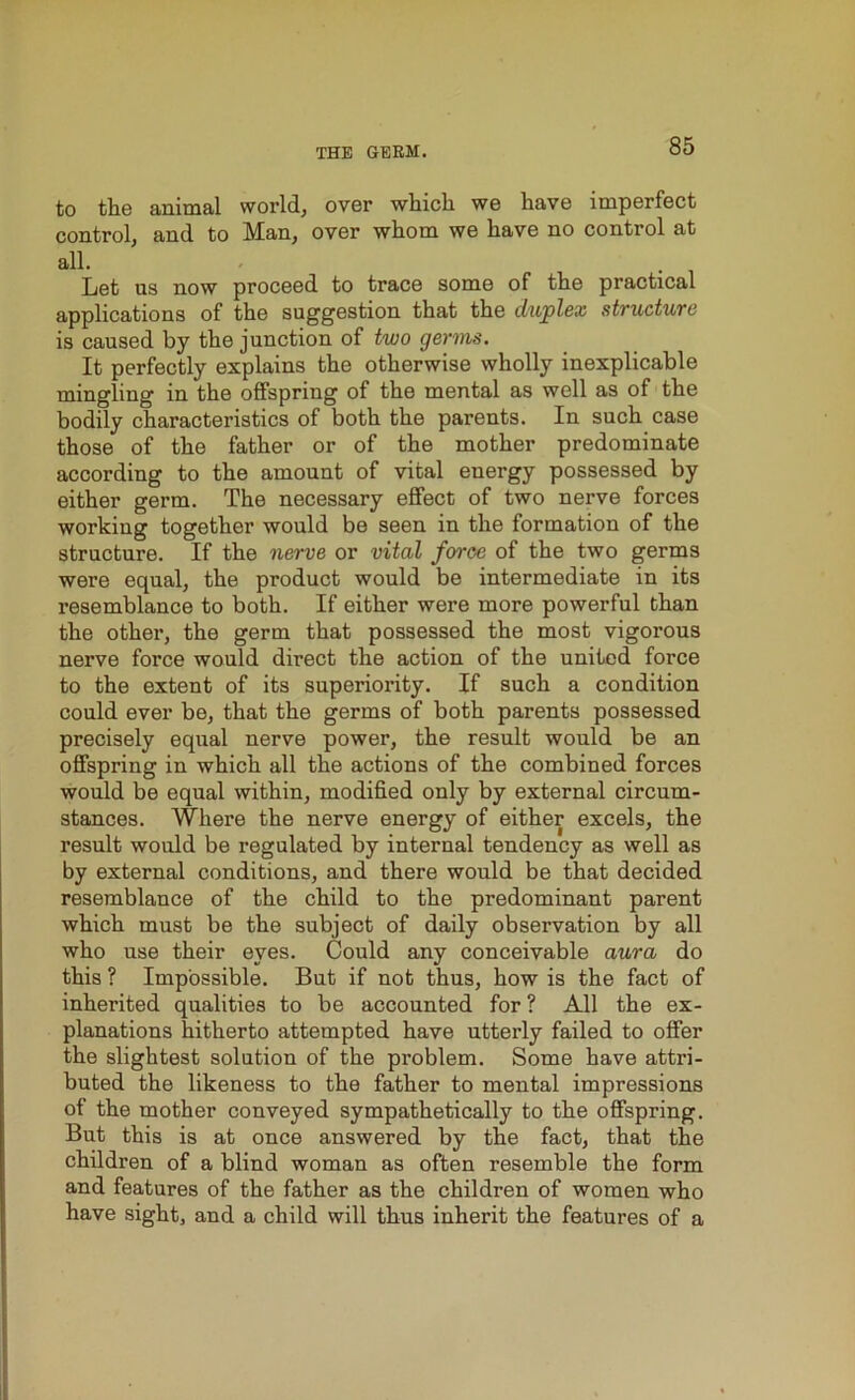 to the animal world, over which we have imperfect control, and to Man, over whom we have no control at all. Let us now proceed to trace some of tlie practical applications of the suggestion that the duplex structure is caused by the junction of two germs. It perfectly explains the otherwise wholly inexplicable mingling in the offspring of the mental as well as of the bodily characteristics of both the parents. In such case those of the father or of the mother predominate according to the amount of vital energy possessed by either germ. The necessary effect of two nerve forces working together would be seen in the formation of the structure. If the nerve or vital force of the two germs were equal, the product would be intermediate in its resemblance to both. If either were more powerful than the other, the germ that possessed the most vigorous nerve force would direct the action of the united force to the extent of its superiority. If such a condition could ever be, that the germs of both parents possessed precisely equal nerve power, the result would be an offspring in which all the actions of the combined forces would be equal within, modified only by external circum- stances. Where the nerve energy of either excels, the result would be regulated by internal tendency as well as by external conditions, and there would be that decided resemblance of the child to the predominant parent which must be the subject of daily observation by all who use their eyes. Could any conceivable aura do this ? Impossible. But if not thus, how is the fact of inherited qualities to be accounted for ? All the ex- planations hitherto attempted have utterly failed to offer the slightest solution of the problem. Some have attri- buted the likeness to the father to mental impressions of the mother conveyed sympathetically to the offspring. But this is at once answered by the fact, that the children of a blind woman as often resemble the form and features of the father as the children of women who have sight, and a child will thus inherit the features of a