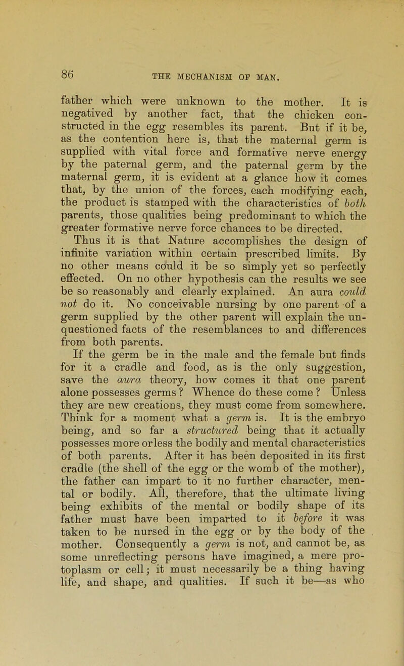 father which were unknown to the mother. It is negatived by another fact, that the chicken con- structed in the egg resembles its parent. But if it be, as the contentiou here is, that the maternal germ is supplied with vital force and formative nerve energy by the paternal germ, and the paternal germ by the maternal germ, it is evident at a glance how it comes that, by the union of the forces, each modifying each, the product is stamped with the characteristics of both parents, those qualities being predominant to which the greater formative nerve force chances to be directed. Thus it is that Nature accomplishes the design of infinite variation within certain prescribed limits. By no other means could it be so simply yet so perfectly effected. On no other hypothesis can the results we see be so reasonably and clearly explained. An aura could not do it. No conceivable nursing by one parent of a germ supplied by the other parent will explain the un- questioned facts of the resemblances to and differences from both parents. If the germ be in the male and the female but finds for it a cradle and food, as is the only suggestion, save the aura, theory, how comes it that one parent alone possesses germs ? Whence do these come ? Unless they are new creations, they must come from somewhere. Think for a moment what a germ is. It is the embryo being, and so far a structured being that it actually possesses more or less the bodily and mental characteristics of both parents. After it has been deposited in its first cradle (the shell of the egg or the womb of the mother), the father can impart to it no further character, men- tal or bodily. All, therefore, that the ultimate living being exhibits of the mental or bodily shape of its father must have been imparted to it before it was taken to be nursed in the egg or by the body of the mother. Consequently a germ is not, and cannot be, as some unreflecting persons have imagined, a mere pro- toplasm or cell; it must uecessarily be a thing having life, and shape, and qualities. If such it be—as who