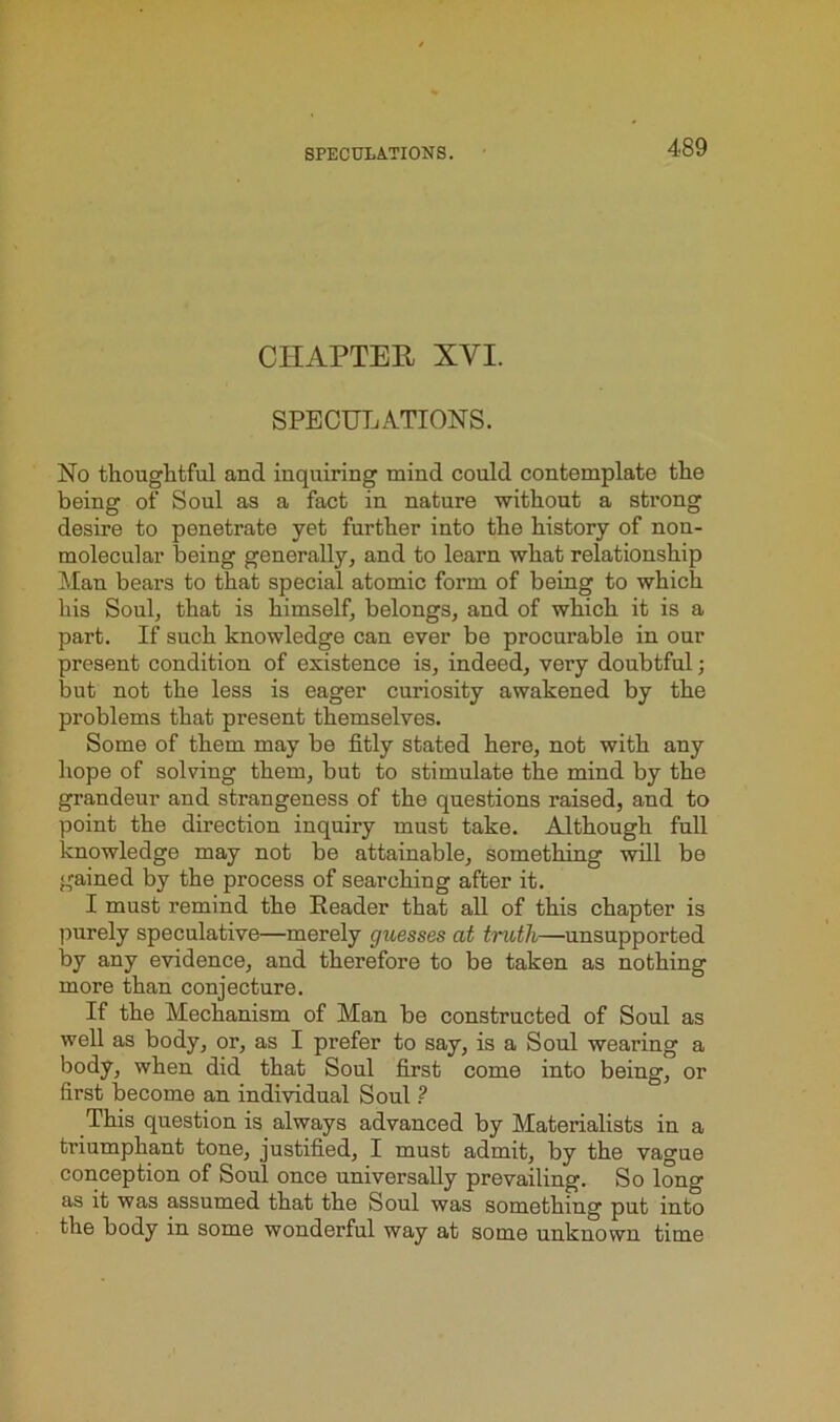 CHAPTER XVI. SPECULATIONS. No thoughtful and inquiring mind could contemplate the being of Soul as a fact in nature without a strong desire to penetrate yet further into the history of non- molecular being generally, and to learn what relationship Man bears to that special atomic form of being to which his Soul, that is himself, belongs, and of which it is a part. If such knowledge can ever be procurable in our present condition of existence is, indeed, very doubtful; but not the less is eager curiosity awakened by the problems that present themselves. Some of them may be fitly stated here, not with any hope of solving them, but to stimulate the mind by the grandeur and strangeness of the questions raised, and to point the direction inquiry must take. Although full knowledge may not be attainable, something will be gained by the process of searching after it. I must remind the Reader that all of this chapter is purely speculative—merely guesses at tndli—unsupported by any evidence, and therefore to be taken as nothing more than conjecture. If the Mechanism of Man be constructed of Soul as well as body, or, as I prefer to say, is a Soul wearing a body, when did that Soul first come into being, or first become an individual Soul ? This question is always advanced by Materialists in a triumphant tone, justified, I must admit, by the vague conception of Soul once universally prevailing. So long as it was assumed that the Soul was something put into the body in some wonderful way at some unknown time