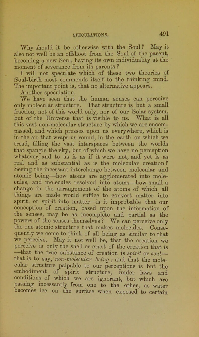 Why should it be otherwise with the Soul ? May it also not well be an offshoot from the Soul of the parent, becoming a new Soul, having its own individuality at the moment of severance from its parents ? I will not speculate which of these two theories of Soul-birth most commends itself to the thinking mind. The important point is, that no alternative appears. Another speculation. We have seen that the human senses can perceive only molecular structure. That structure is but a small fraction, not of this world only, nor of our Solar system, but of the Universe that is visible to us. What is all this vast non-molecular structure by which we are encom- passed, and which presses upon us everywhere, which is in the air that wraps us round, in the earth on which we tread, filling the vast interspaces between the worlds that spangle the sky, but of which we have no perception whatever, and to us is as if it were not, and yet is as real and as substantial as is the molecular creation ? Seeing the incessant interchange between molecular and atomic being—how atoms are agglomerated into mole- cules, and molecules resolved into atoms—how small a change in the arrangement of the atoms of which all things are made would suffice to convert matter into spirit, or spirit into matter—is it improbable that our conception of creation, based upon the information of the senses, may be as incomplete and partial as the powers of the senses themselves? We can perceive only the one atomic structure that makes molecules. Conse- quently we come to think of all being as similar to that we perceive. May it not well be, that the creation we perceive is only the shell or crust of the creation that is —that the true substance of creation is spirit or soul— that is to say, non-molecular being ; and that the mole- cular structure palpable to our perceptions is but the embodiment of spirit structure, under laws and conditions of which we are ignorant, but which are passing incessantly from one to the other, as water becomes ice on the surface when exposed to certain